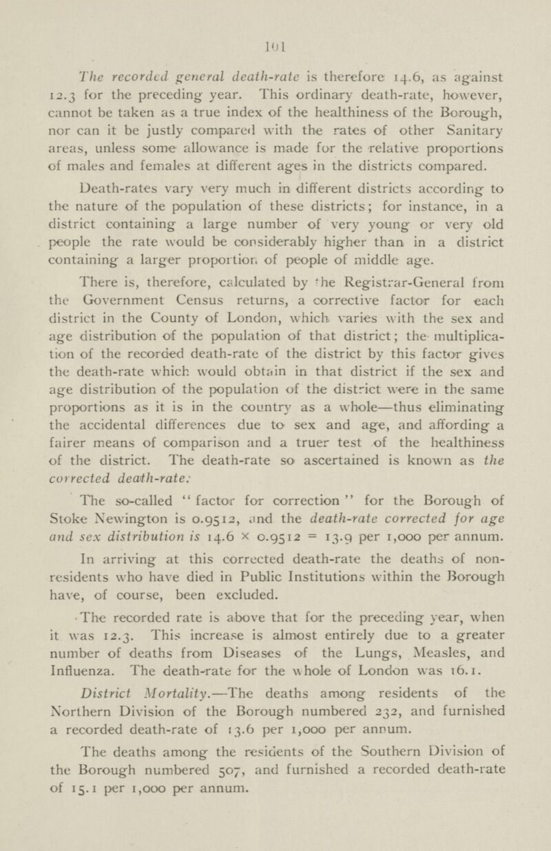 101 The recorded general death.rate is therefore 14.6, as against 12.3 for the preceding year. This ordinary death.rate, however, cannot be taken as a true index of the healthiness of the Borough, nor can it be justly compared with the rates of other Sanitary areas, unless some allowance is made for the relative proportions of males and females at different ages in the districts compared. Death.rates vary very much in different districts according to the nature of the population of these districts; for instance, in a district containing a large number of very young or very old people the rate would be considerably higher than in a district containing a larger proportion of people of middle age. There is, therefore, calculated by 'he Registrar.General from the Government Census returns, a corrective factor for each district in the County of London, which varies with the sex and age distribution of the population of that district; the multiplica tion of the recorded death.rate of the district by this factor gives the death.rate which would obtain in that district if the sex and age distribution of the population of the district were in the same proportions as it is in the country as a whole—thus eliminating the accidental differences due to sex and age, and affording a fairer means of comparison and a truer test of the healthiness of the district. The death.rate so ascertained is known as the corrected death.rate: The so.called factor for correction for the Borough of Stoke Newington is 0.9512, and the death.rate corrected for age and sex distribution is 14.6 x 0.9512 = 13.9 per 1,000 per annum. In arriving at this corrected death.rate the deaths of non residents who have died in Public Institutions within the Borough have, of course, been excluded. The recorded rate is above that for the preceding year, when it was 12.3. This increase is almost entirely due to a greater number of deaths from Diseases of the Lungs, Measles, and Influenza. The death.rate for the whole of London was 16.1. District Mortality.—The deaths among residents of the Northern Division of the Borough numbered 232, and furnished a recorded death.rate of 13.6 per 1,000 per annum. The deaths among the residents of the Southern Division of the Borough numbered 507, and furnished a recorded death.rate of 15.1 per 1,000 per annum.