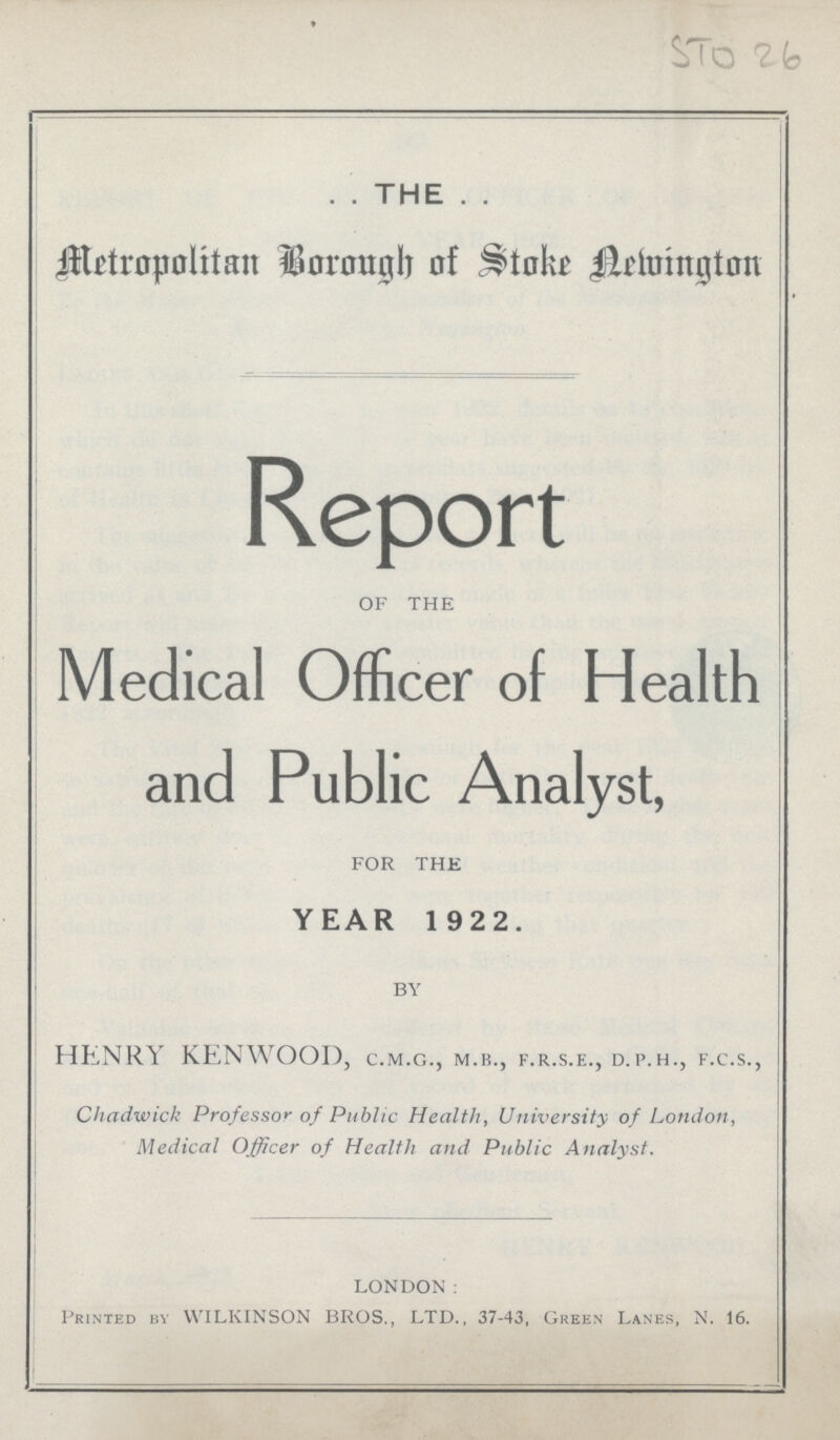 STO 26 . . THE . . Metropolitan Brough of Stake Wellington Report OF THE Medical Officer of Health and Public Analyst, FOR THE YEAR 1 922. BY HENRY KENWOOD, c.m.g., m.b., f.r.s.e., d.p.h., f.c.s., Chadwick Professor of Public Health, University of London, Medical Officer of Health and Public Analyst. LONDON: Printed by WILKINSON BROS., LTD., 37.43, Green Lanes, N. 16.