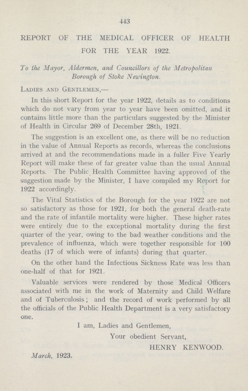 443 REPORT OF THE MEDICAL OFFICER OF HEALTH FOR THE YEAR 1922. To the Mayor, Aldermen, and Councillors of the Metropolitan Borough of Stoke Newington. Ladies and Gentlemen,— In this short Report for the year 1922, details as to conditions which do not vary from year to year have been omitted, and it contains little more than the particulars suggested by the Minister of Health in Circular 269 of December 28th, 1921. The suggestion is an excellent one, as there will be no reduction in the value of Annual Reports as records, whereas the conclusions arrived at and the recommendations made in a fuller Five Yearly Report will make these of far greater value than the usual Annual Reports. The Public Health Committee having approved of the suggestion made by the Minister, I have, compiled my Report for 1922 accordingly. The Vital Statistics of the Borough for the year 1922 are not so satisfactory as those for 1921, for both the general death.rate and the rate of infantile mortality were higher. These higher rates were entirely due to the exceptional mortality during the first quarter of the year, owing to the bad weather conditions and the prevalence of influenza, which were together responsible for 100 deaths (17 of which were of infants) during that quarter. On the other hand the Infectious Sickness Rate was less than one.half of that for 1921. Valuable services were rendered by those Medical Officers associated with me in the work of Maternity and Child Welfare and of Tuberculosis; and the record of work performed by all the officials of the Public Health Department is a very satisfactory one. I am, Ladies and Gentlemen, Your obedient Servant, HENRY KENWOOD. March, 1923.