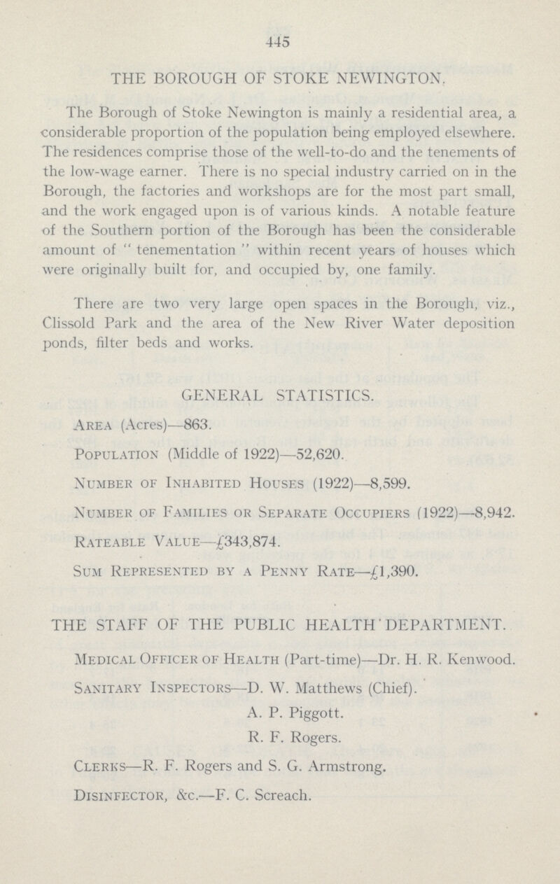 445 THE BOROUGH OF STOKE NEWINGTON. The Borough of Stoke Newington is mainly a residential area, a considerable proportion of the population being employed elsewhere. The residences comprise those of the well.to.do and the tenements of the low.wage earner. There is no special industry carried on in the Borough, the factories and workshops are for the most part small, and the work engaged upon is of various kinds. A notable feature of the Southern portion of the Borough has been the considerable amount of  tenementation  within recent years of houses which were originally built for, and occupied by, one. family. There are two very large open spaces in the Borough, viz., Clissold Park and the area of the New River Water deposition ponds, filter beds and works. GENERAL STATISTICS. Area (Acres)—863. Population (Middle of 1922)—52,620. Number of Inhabited Houses (1922)—8,599. Number of Families or Separate Occupiers (1922)—8,942. Rateable Value—£343,874. Sum Represented by a Penny Rate—£1,390. THE STAFF OF THE PUBLIC HEALTH' DEPARTMENT. Medical Officer of Health (Part.time)—Dr. H. R. Kenwood. Sanitary Inspectors—D. W. Matthews (Chief). A. P. Piggott. R. F. Rogers. Clerks—R. F. Rogers and S. G. Armstrong. Disinfector, &c.—F. C. Screach.