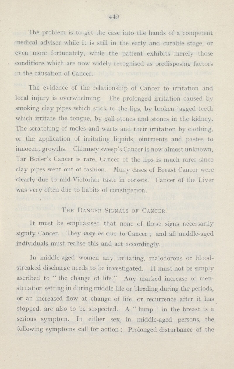 449 The problem is to get the case into the hands of a competent medical adviser while it is still in the early and curable stage, or even more fortunately, while the patient exhibits merely those conditions which are now widely recognised as predisposing factors in the causation of Cancer. The evidence of the relationship of Cancer to irritation and local injury is overwhelming. The prolonged irritation caused by smoking clay pipes which stick to the lips, by broken jagged teeth which irritate the tongue, by gall.stones and stones in the kidney. The scratching of moles and warts and their irritation by clothing, or the application of irritating liquids, ointments and pastes to innocent growths. Chimney sweep's Cancer is now almost unknown, Tar Boiler's Cancer is rare, Cancer of the lips is much rarer since clay pipes went out of fashion. Many cases of Breast Cancer were clearly due to mid.Victorian taste in corsets. Cancer of the Liver was very often due to habits of constipation. The Danger Signals of Cancer. It must be emphasised that none of these signs necessarily signify Cancer. They may be due to Cancer ; and all middle.aged individuals must realise this and act accordingly. In middle.aged women any irritating, malodorous or biood. streaked discharge needs to be investigated. It must not be simply ascribed to  the change of life. Any marked increase of men struation setting in during middle life or bleeding during the periods, or an increased flow at change of life, or recurrence after it has stopped, are also to be suspected. A  lump  in the breast is a serious symptom. In either sex, in middle.aged persons, the following symptoms call for action : Prolonged disturbance of the