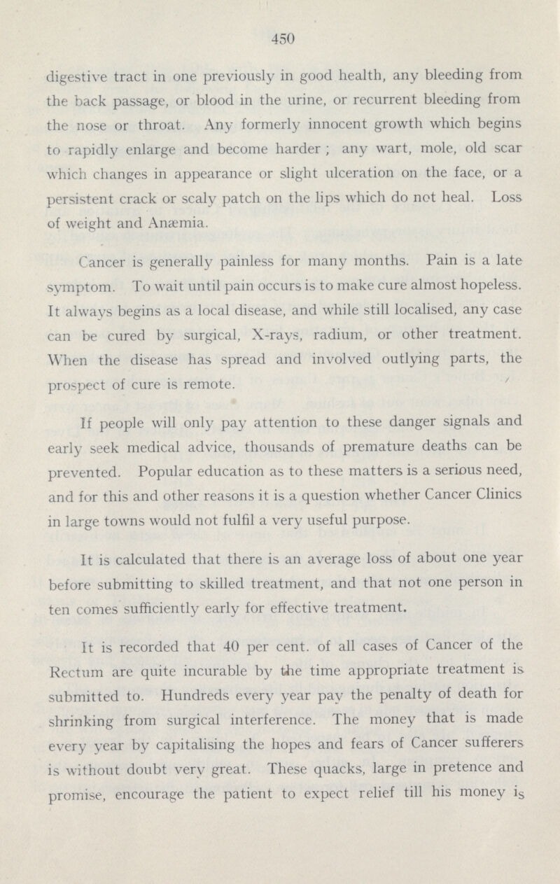 450 digestive tract in one previously in good health, any bleeding from the back passage, or blood in the urine, or recurrent bleeding from the nose or throat. Any formerly innocent growth which begins to rapidly enlarge and become harder ; any wart, mole, old scar which changes in appearance or slight ulceration on the face, or a persistent crack or scaly patch on the lips which do not heal. Loss of weight and Ana:mia. Cancer is generally painless for many months. Pain is a late symptom. To wait until pain occurs is to make cure almost hopeless. It always begins as a local disease, and while still localised, any case can be cured by surgical, X.rays, radium, or other treatment. When the disease has spread and involved outlying parts, the prospect of cure is remote. If people will only pay attention to these danger signals and early seek medical advice, thousands of premature deaths can be prevented. Popular education as to these matters is a serious need, and for this and other reasons it is a question whether Cancer Clinics in large towns would not fulfil a very useful purpose. It is calculated that there is an average loss of about one year before submitting to skilled treatment, and that not one person in ten comes sufficiently early for effective treatment. It is recorded that 40 per cent, of all cases of Cancer of the Rectum are quite incurable by the time appropriate treatment is submitted to. Hundreds every year pay the penalty of death for shrinking from surgical interference. The money that is made every year by capitalising the hopes and fears of Cancer sufferers is without doubt very great. These quacks, large in pretence and promise, encourage the patient to expect relief till his money is