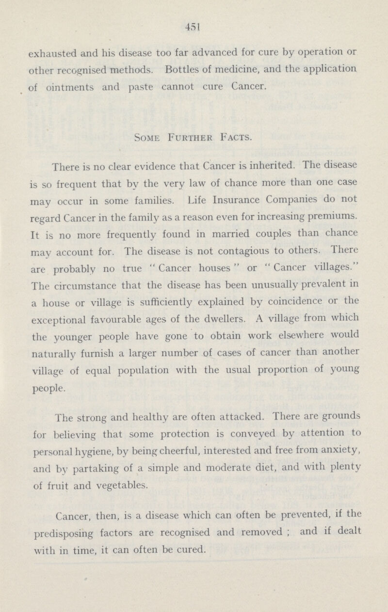 451 exhausted and his disease too far advanced for cure by operation or other recognised methods. Bottles of medicine, and the application of ointments and paste cannot cure Cancer. Some Further Facts. There is no clear evidence that Cancer is inherited. The disease is so frequent that by the very law of chance more than one case may occur in some families. Life Insurance Companies do not regard Cancer in the family as a reason even for increasing premiums. It is no more frequently found in married couples than chance may account for. The disease is not contagious to others. There are probably no true Cancer houses or Cancer villages. The circumstance that the disease has been unusually prevalent in a house or village is sufficiently explained by coincidence or the exceptional favourable ages of the dwellers. A village from which the younger people have gone to obtain work elsewhere would naturally furnish a larger number of cases of cancer than another village of equal population with the usual proportion of young people. The strong and healthy are often attacked. There are grounds for believing that some protection is conveyed by attention to personal hygiene, by being cheerful, interested and free from anxiety, and by partaking of a simple and moderate diet, and with plenty of fruit and vegetables. Cancer, then, is a disease which can often be prevented, if the predisposing factors are recognised and removed ; and if dealt with in time, it can often be cured.