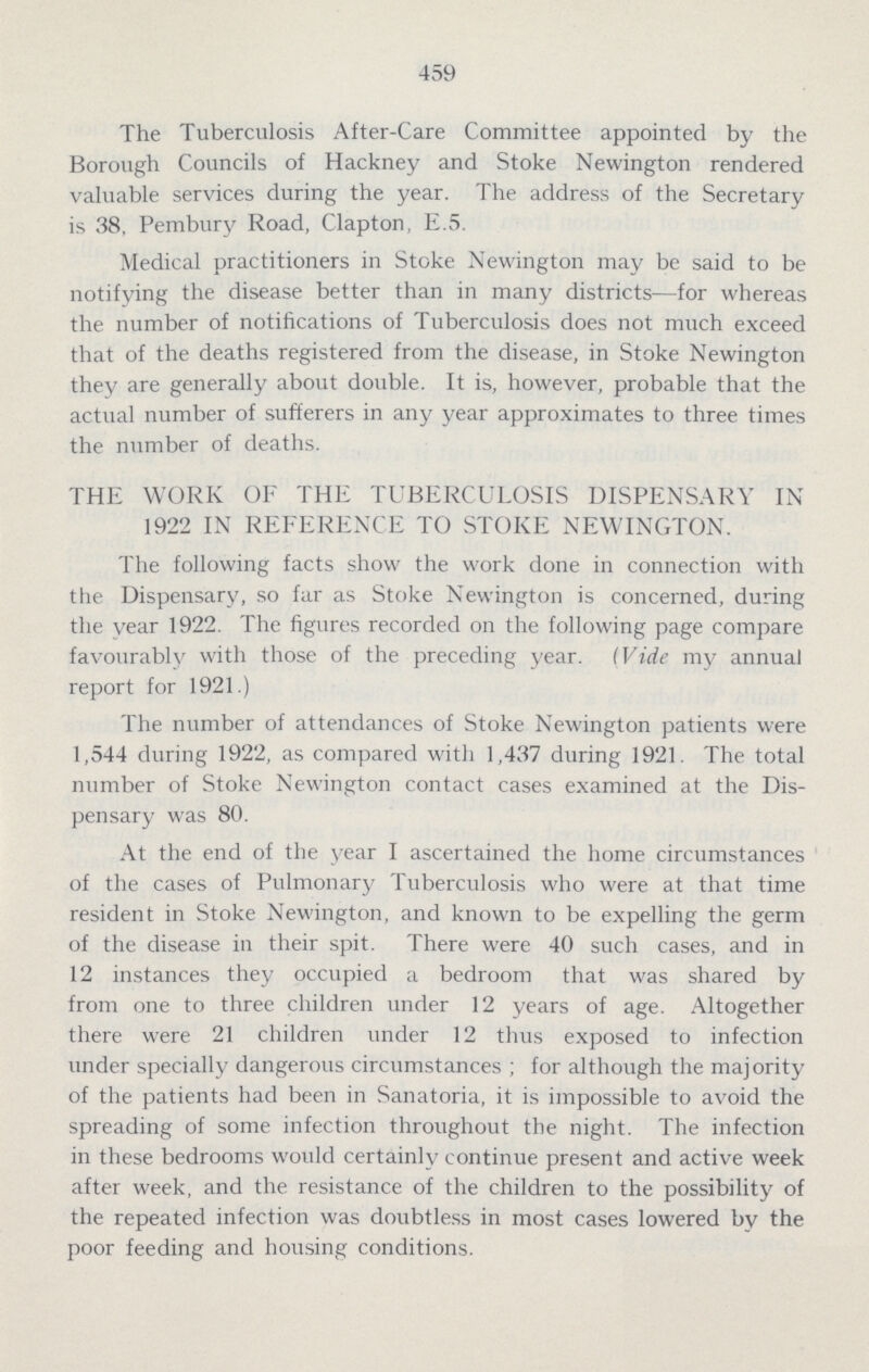 459 The Tuberculosis After-Care Committee appointed by the Borough Councils of Hackney and Stoke Newington rendered valuable services during the year. The address of the Secretary is 38, Pembury Road, Clapton, E.5. Medical practitioners in Stoke Newington may be said to be notifying the disease better than in many districts—for whereas the number of notifications of Tuberculosis does not much exceed that of the deaths registered from the disease, in Stoke Newington they are generally about double. It is, however, probable that the actual number of sufferers in any year approximates to three times the number of deaths. THE WORK OF THE TUBERCULOSIS DISPENSARY IN 1922 IN REFERENCE TO STOKE NEWINGTON. The following facts show the work done in connection with the Dispensary, so far as Stoke Newington is concerned, during the year 1922. The figures recorded on the following page compare favourably with those of the preceding year. (Vide my annual report for 1921.) The number of attendances of Stoke Newington patients were 1,544 during 1922, as compared with 1,437 during 1921. The total number of Stoke Newington contact cases examined at the Dis pensary was 80. At the end of the year I ascertained the home circumstances of the cases of Pulmonary Tuberculosis who were at that time resident in Stoke Newington, and known to be expelling the germ of the disease in their spit. There were 40 such cases, and in 12 instances they occupied a bedroom that was shared by from one to three children under 12 years of age. Altogether there were 21 children under 12 thus exposed to infection under specially dangerous circumstances ; for although the majority of the patients had been in Sanatoria, it is impossible to avoid the spreading of some infection throughout the night. The infection in these bedrooms would certainly continue present and active week after week, and the resistance of the children to the possibility of the repeated infection was doubtless in most cases lowered by the poor feeding and housing conditions.