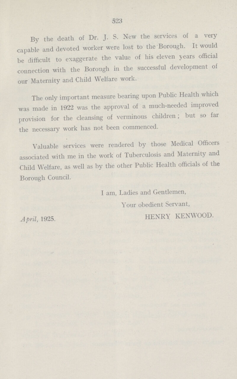 523 By the death of Dr. J. S. New the services of a very capable and devoted worker were lost to the Borough. It would be difficult to exaggerate the value of his eleven years official connection with the Borough in the successful development of our Maternity and Child Welfare work. The only important measure bearing upon Public Health which was made in 1922 was the approval of a much-needed improved provision for the cleansing of verminous children; but so far the necessary work has not been commenced. Valuable services were rendered by those Medical Officers associated with me in the work of Tuberculosis and Maternity and Child Welfare, as well as by the other Public Health officials of the Borough Council. I am, Ladies and Gentlemen, Your obedient Servant, April, 1925. HENRY KENWOOD.