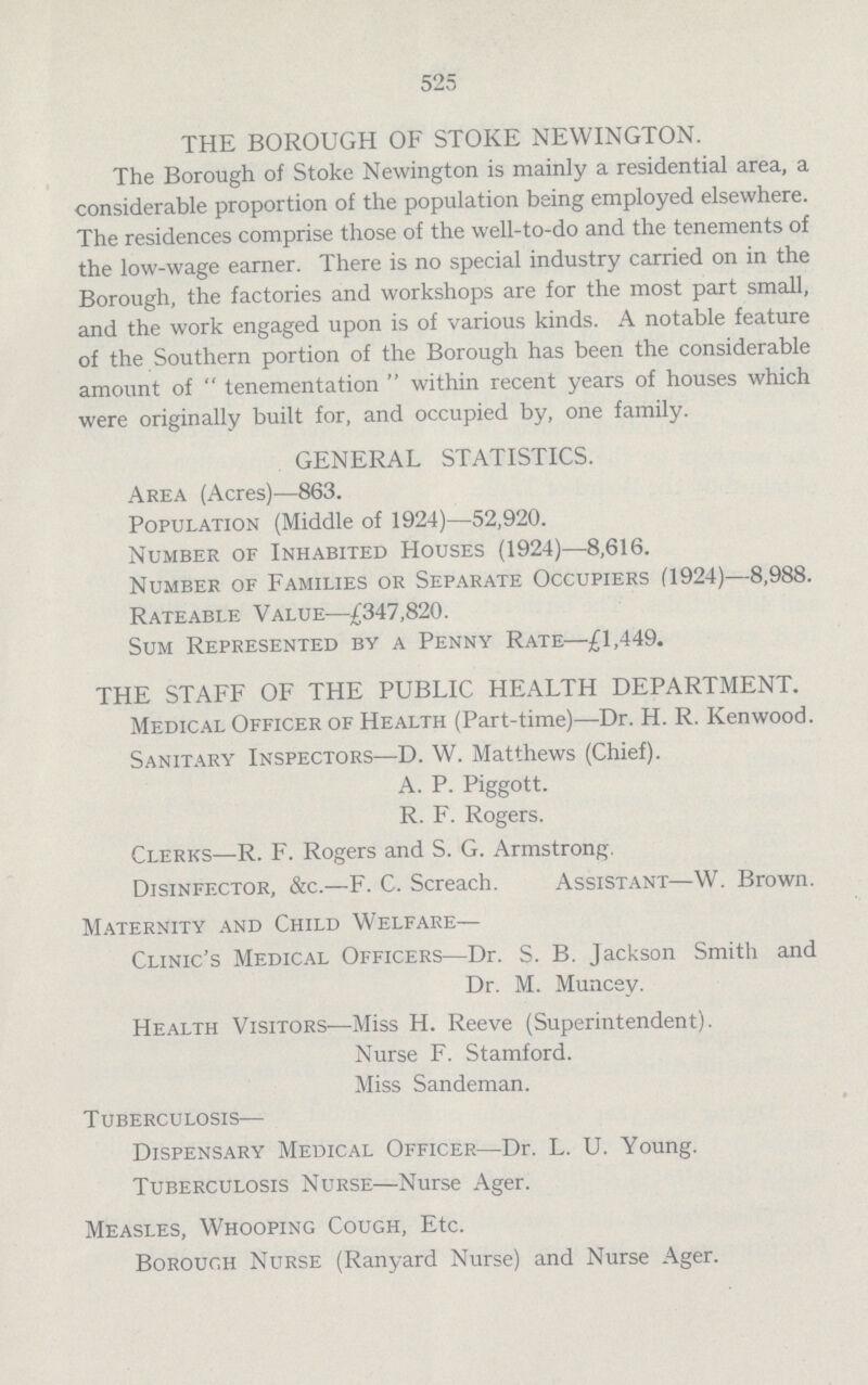 525 THE BOROUGH OF STOKE NEWINGTON. The Borough of Stoke Newington is mainly a residential area, a considerable proportion of the population being employed elsewhere. The residences comprise those of the well-to-do and the tenements of the low-wage earner. There is no special industry carried on in the Borough, the factories and workshops are for the most part small, and the work engaged upon is of various kinds. A notable feature of the Southern portion of the Borough has been the considerable amount of tenementation within recent years of houses which were originally built for, and occupied by, one family. GENERAL STATISTICS. Area (Acres)—863. Population (Middle of 1924)—52,920. Number of Inhabited Houses (1924)—8,616. Number of Families or Separate Occupiers (1924)—8,988. Rateable Value—£347,820. Sum Represented by a Penny Rate—£1,449. THE STAFF OF THE PUBLIC HEALTH DEPARTMENT. Medical Officer of Health (Part-time)—Dr. H. R. Kenwood. Sanitary Inspectors—D. W. Matthews (Chief). A. P. Piggott. R. F. Rogers. Clerks—R. F. Rogers and S. G. Armstrong. Disinfector, &c.—F. C. Screach. Assistant—W. Brown. Maternity and Child Welfare— Clinic's Medical Officers—Dr. S. B. Jackson Smith and Dr. M. Muncev. Health Visitors—Miss H. Reeve (Superintendent). Nurse F. Stamford. Miss Sandeman. Tuberculosis— Dispensary Medical Officer—Dr. L. U. Young. Tuberculosis Nurse—Nurse Ager. Measles, Whooping Cough, Etc. Borough Nurse (Ranyard Nurse) and Nurse Ager.