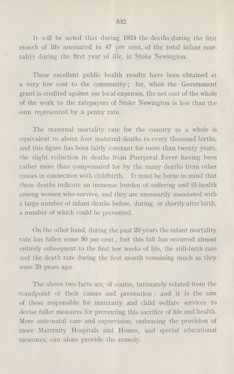 532 It will be noted that during 1924 the deaths during the first month of life amounted to 47 per cent. of the total infant mor tality during the first year of life, in Stoke Newington. These excellent public health results have been obtained at a very low cost to the community; for, when the Government grant is credited against our local expenses, the net cost of the whole of the work to the ratepayers of Stoke Newington is less than the sum represented by a penny rate. The maternal mortality rate for the country as a whole is equivalent to about four maternal deaths to every thousand births, and this figure has been fairly constant for more than twenty years, the slight reduction in deaths from Puerperal Fever having been rather more than compensated for by the many deaths from other causes in connection with childbirth. It must be borne in mind that these deaths indicate an immense burden of suffering and ill-health among women who survive, and they are necessarily associated with a large number of infant deaths before, during, or shortly after birth, a number of which could be prevented. On the other hand, during the past 20 years the infant mortality rate has fallen some 50 per cent., but this fall has occurred almost entirely subsequent to the first few weeks of life, the still-birth rate and the death rate during the first month remaining much as they were 20 years ago. The above two facts are, of course, intimately related from the standpoint of their causes and prevention; and it is the aim of those responsible for maternity and child welfare services to devise fuller measures for preventing this sacrifice of life and health. More ante-natal care and supervision, embracing the provision of more Maternity Hospitals and Homes, and special educational measures, can alone provide the remedy.