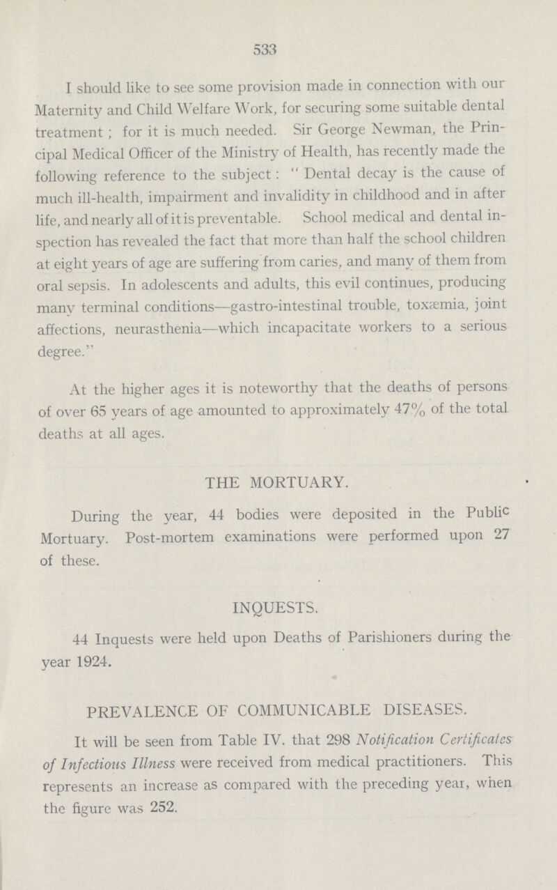 533 I should like to see some provision made in connection with our Maternity and Child Welfare Work, for securing some suitable dental treatment; for it is much needed. Sir George Newman, the Prin cipal Medical Officer of the Ministry of Health, has recently made the following reference to the subject: Dental decay is the cause of much ill-health, impairment and invalidity in childhood and in after life, and nearly all of it is preventable. School medical and dental in spection has revealed the fact that more than half the school children at eight years of age are suffering from caries, and many of them from oral sepsis. In adolescents and adults, this evil continues, producing many terminal conditions—gastro-intestinal trouble, toxemia, joint affections, neurasthenia—which incapacitate workers to a serious degree. At the higher ages it is noteworthy that the deaths of persons of over 65 years of age amounted to approximately 47% of the total deaths at all ages. THE MORTUARY. During the year, 44 bodies were deposited in the Public Mortuary. Post-mortem examinations were performed upon 27 of these. INQUESTS. 44 Inquests were held upon Deaths of Parishioners during the year 1924. PREVALENCE OF COMMUNICABLE DISEASES. It will be seen from Table IV. that 298 Notification Certificates of Infectious Illness were received from medical practitioners. This represents an increase as compared with the preceding year, when the figure was 252.