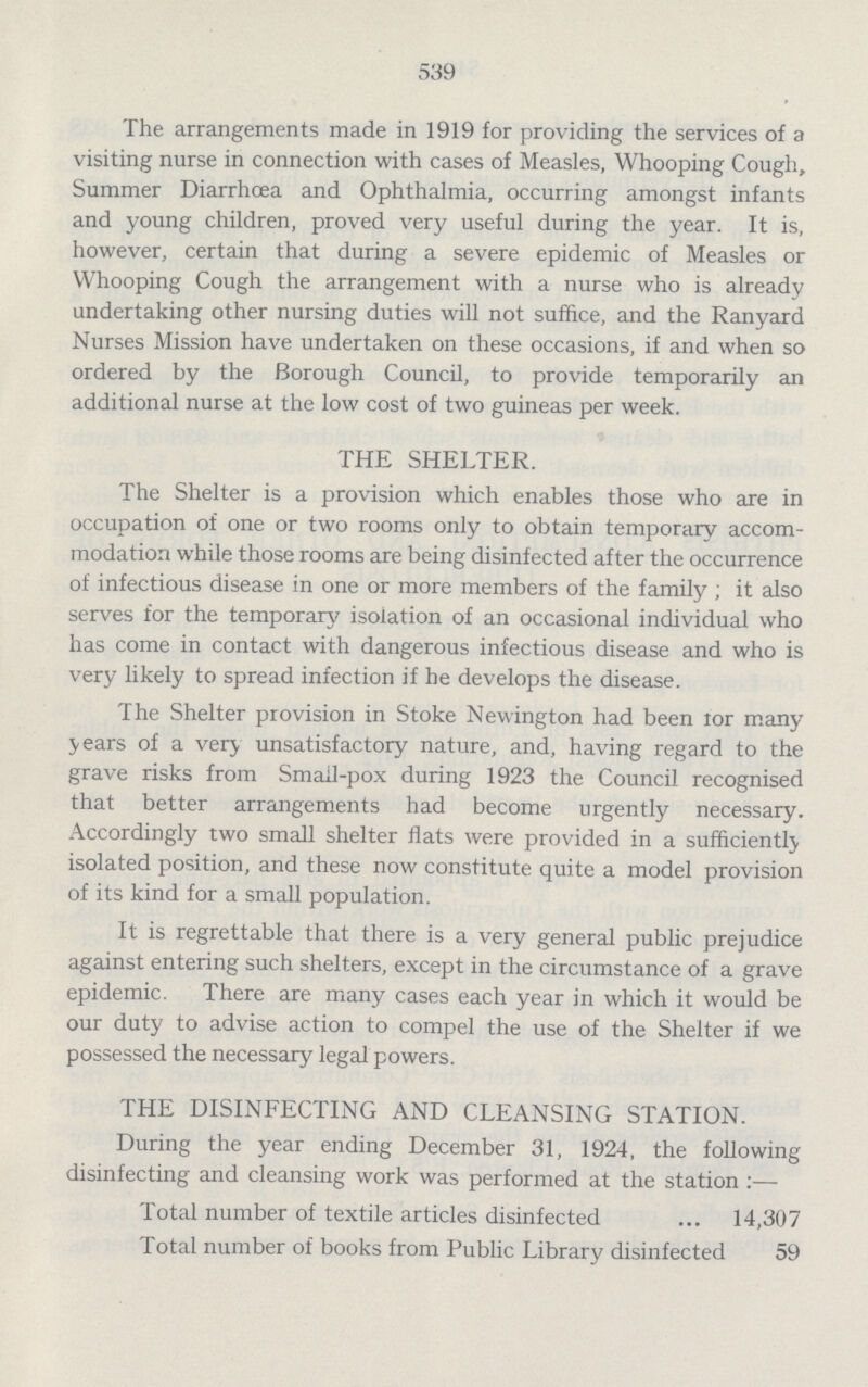539 The arrangements made in 1919 for providing the services of a visiting nurse in connection with cases of Measles, Whooping Cough, Summer Diarrhoea and Ophthalmia, occurring amongst infants and young children, proved very useful during the year. It is, however, certain that during a severe epidemic of Measles or Whooping Cough the arrangement with a nurse who is already undertaking other nursing duties will not suffice, and the Ranyard Nurses Mission have undertaken on these occasions, if and when so ordered by the Borough Council, to provide temporarily an additional nurse at the low cost of two guineas per week. THE SHELTER. The Shelter is a provision which enables those who are in occupation of one or two rooms only to obtain temporary accom modation while those rooms are being disinfected after the occurrence of infectious disease in one or more members of the family; it also serves for the temporary isolation of an occasional individual who has come in contact with dangerous infectious disease and who is very likely to spread infection if he develops the disease. The Shelter provision in Stoke Newington had been lor many years of a very unsatisfactory nature, and, having regard to the grave risks from Smail-pox during 1923 the Council recognised that better arrangements had become urgently necessary. Accordingly two small shelter flats were provided in a sufficiently isolated position, and these now constitute quite a model provision of its kind for a small population. It is regrettable that there is a very general public prejudice against entering such shelters, except in the circumstance of a grave epidemic. There are many cases each year in which it would be our duty to advise action to compel the use of the Shelter if we possessed the necessary legal powers. THE DISINFECTING AND CLEANSING STATION. During the year ending December 31, 1924, the following disinfecting and cleansing work was performed at the station:— Total number of textile articles disinfected 14,307 Total number of books from Public Library disinfected 59