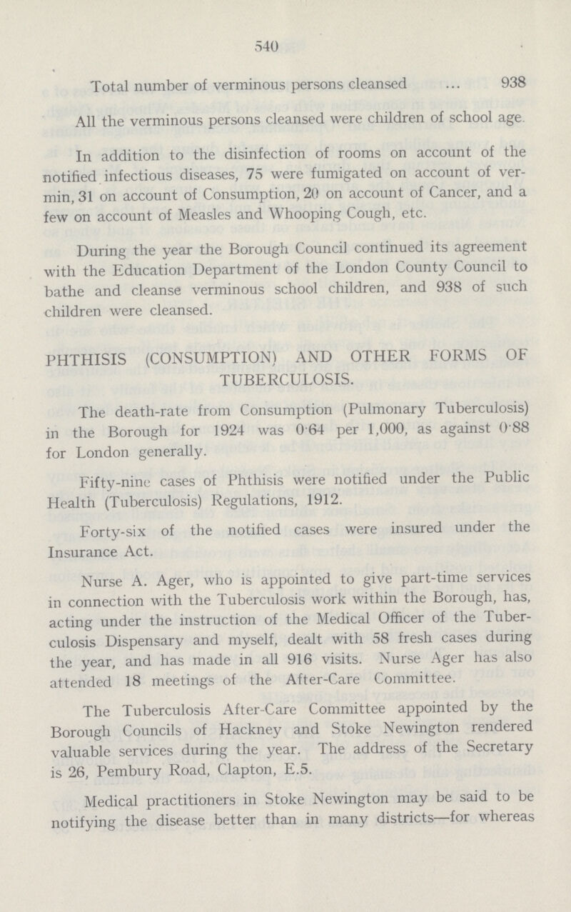 540 Total number of verminous persons cleansed 938 All the verminous persons cleansed were children of school age. In addition to the disinfection of rooms on account of the notified infectious diseases, 75 were fumigated on account of ver min, 31 on account of Consumption, 20 on account of Cancer, and a few on account of Measles and Whooping Cough, etc. During the year the Borough Council continued its agreement with the Education Department of the London County Council to bathe and cleanse verminous school children, and 938 of such children were cleansed. PHTHISIS (CONSUMPTION) AND OTHER FORMS OF TUBERCULOSIS. The death-rate from Consumption (Pulmonary Tuberculosis) in the Borough for 1924 was 0.64 per 1,000, as against 0.88 for London generally. Fifty-nine cases of Phthisis were notified under the Public Health (Tuberculosis) Regulations, 1912. Forty-six of the notified cases were insured under the Insurance Act. Nurse A. Ager, who is appointed to give part-time services in connection with the Tuberculosis work within the Borough, has, acting under the instruction of the Medical Officer of the Tuber culosis Dispensary and myself, dealt with 58 fresh cases during the year, and has made in all 916 visits. Nurse Ager has also attended 18 meetings of the After-Care Committee. The Tuberculosis After-Care Committee appointed by the Borough Councils of Hackney and Stoke Newington rendered valuable services during the year. The address of the Secretary is 26, Pembury Road, Clapton, E.5. Medical practitioners in Stoke Newington may be said to be notifying the disease better than in many districts—for whereas