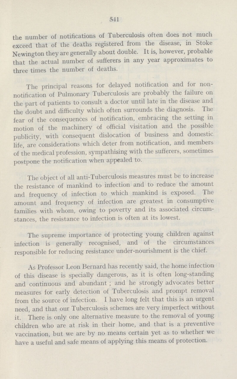 541 the number of notifications of Tuberculosis often does not much exceed that of the deaths registered from the disease, in Stoke Newington they are generally about double. It is, however, probable that the actual number of sufferers in any year approximates to three times the number of deaths. The principal reasons for delayed notification and for non notification of Pulmonary Tuberculosis are probably the failure on the part of patients to consult a doctor until late in the disease and the doubt and difficulty which often surrounds the diagnosis. The fear of the consequences of notification, embracing the setting in motion of the machinery of official visitation and the possible publicity, with consequent dislocation of business and domestic life, are considerations which deter from notification, and members of the medical profession, sympathising with the sufferers, sometimes postpone the notification when appealed to. The object of all anti-Tuberculosis measures must be to increase the resistance of mankind to infection and to reduce the amount and frequency of infection to which mankind is exposed. The amount and frequency of infection are greatest in consumptive families with whom, owing to poverty and its associated circum stances, the resistance to infection is often at its lowest. The supreme importance of protecting young children against infection is generally recognised, and of the circumstances responsible for reducing resistance under-nourishment is the chief. As Professor Leon Bernard has recently said, the home infection of this disease is specially dangerous, as it is often long-standing and continuous and abundant; and he strongly advocates better measures for early detection of Tuberculosis and prompt removal from the source of infection. I have long felt that this is an urgent need, and that our Tuberculosis schemes are very imperfect without it. There is only one alternative measure to the removal of young children who are at risk in their home, and that is a preventive vaccination, but we are by no means certain yet as to whether we have a useful and safe means of applying this means of protection.