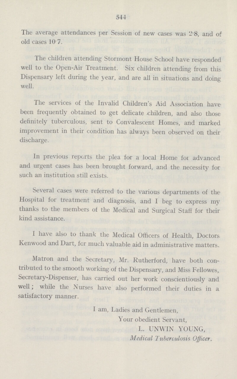544 The average attendances per Session of new cases was 2.8, and of old cases 10 7. The children attending Storrnont House School have responded well to the Open-Air Treatment. Six children attending from this Dispensary left during the year, and are all in situations and doing well. The services of the Invalid Children's Aid Association have been frequently obtained to get delicate children, and also those definitely tuberculous, sent to Convalescent Homes, and marked improvement in their condition has always been observed on their discharge. In previous reports the plea for a local Home for advanced and urgent cases has been brought forward, and the necessity for such an institution still exists. Several cases were referred to the various departments of the Hospital for treatment and diagnosis, and I beg to express my thanks to the members of the Medical and Surgical Staff for their kind assistance. I have also to thank the Medical Officers of Health, Doctors Kenwood and Dart, fcr much valuable aid in administrative matters. Matron and the Secretary, Mr. Rutherford, have both con tributed to the smooth working of the Dispensary, and Miss Fellowes, Secretary-Dispenser, has carried out her work conscientiously and well; while the Nurses have also performed their duties in a satisfactory manner. I am, Ladies and Gentlemen, Your obedient Servant, L. UNWIN YOUNG, Medical Tuberculosis Officer.