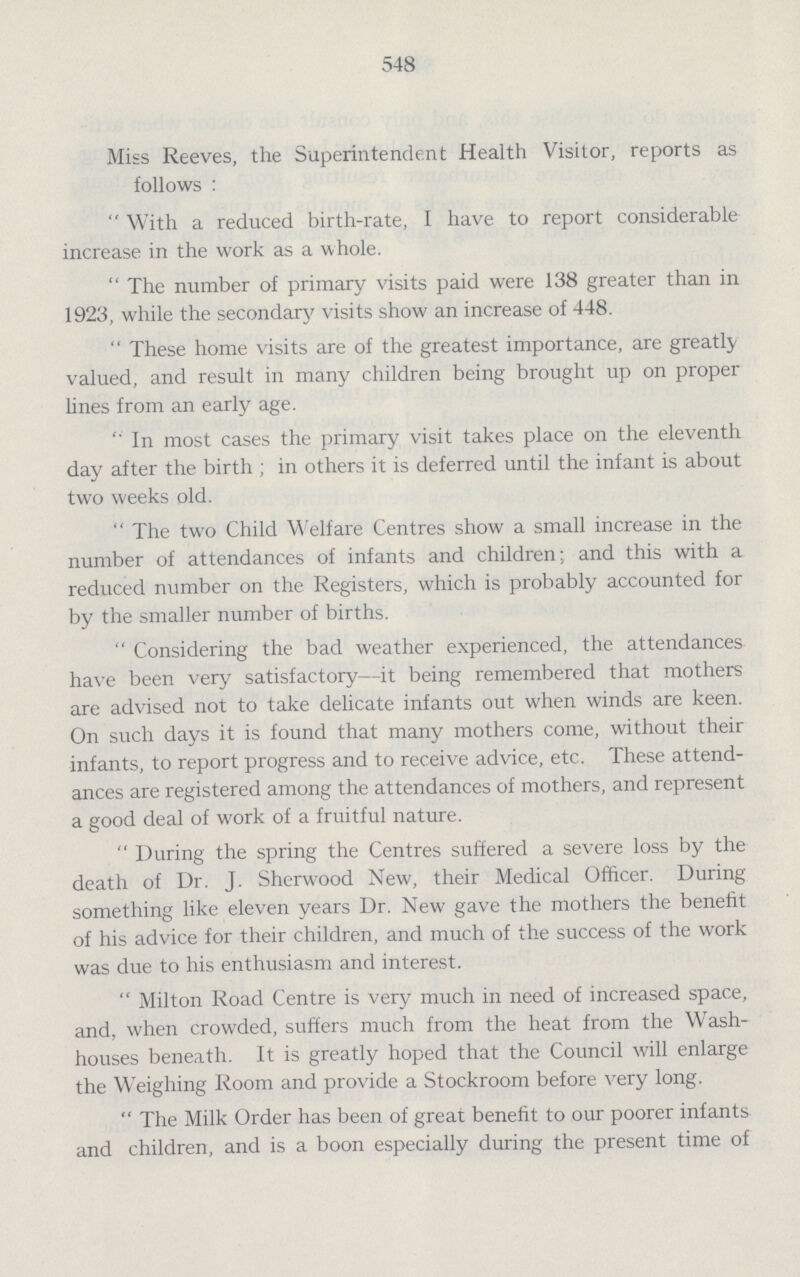 548 Miss Reeves, the Superintendent Health Visitor, reports as follows: With a reduced birth-rate, I have to report considerable increase in the work as a whole. The number of primary visits paid were 138 greater than in 1923, while the secondary visits show an increase of 448. These home visits are of the greatest importance, are greatly valued, and result in many children being brought up on proper lines from an early age. ''In most cases the primary visit takes place on the eleventh day after the birth; in others it is deferred until the infant is about two weeks old. The two Child Welfare Centres show a small increase in the number of attendances of infants and children; and this with a reduced number on the Registers, which is probably accounted for by the smaller number of births. Considering the bad weather experienced, the attendances have been very satisfactory—it being remembered that mothers are advised not to take delicate infants out when winds are keen. On such days it is found that many mothers come, without their infants, to report progress and to receive advice, etc. These attend ances are registered among the attendances of mothers, and represent a good deal of work of a fruitful nature. During the spring the Centres suffered a severe loss by the death of Dr. J. Sherwood New, their Medical Officer. During something like eleven years Dr. New gave the mothers the benefit of his advice for their children, and much of the success of the work was due to his enthusiasm and interest. Milton Road Centre is very much in need of increased space, and, when crowded, suffers much from the heat from the Wash houses beneath. It is greatly hoped that the Council will enlarge the Weighing Room and provide a Stockroom before very long. The Milk Order has been of great benefit to our poorer infants and children, and is a boon especially during the present time of