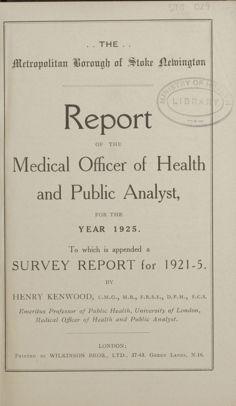 STO 029 THE Metropolitan Borough of Stoke Aelvington Report OF THE Medical Officer of Health and Public Analyst, FOR THE YEAR 1 925. To which is appended a SURVEY REPORT for 1921-5. BY HENRY KENWOOD, C.M.G., M.B., F.R.S.E., D.P.H., F.C.S. Emeritus Professor of Public Health, University of London, Medical Officer of Health and Public Analyst. LONDON: Printed by WILKINSON BROS., LTD., 37-43. Green Lanes, N.16.