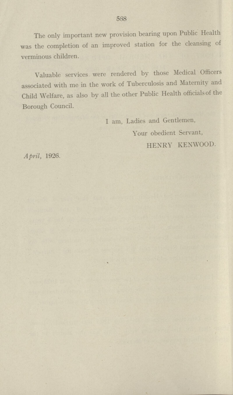 568 The only important new provision bearing upon Public Health was the completion of an improved station for the cleansing of verminous children. Valuable services were rendered by those Medical Officers associated with me in the work of Tuberculosis and Maternity and Child Welfare, as also by all the other Public Health officials of the Borough Council. I am, Ladies and Gentlemen, Your obedient Servant, HENRY KENWOOD. April, 1926.