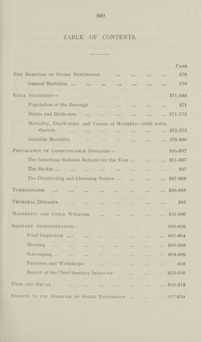 569 TABLE OF CONTENTS. Page The Borough of Stoke Newington 570 General Statistics 570 Vital Statistics— 571-580 Population of the Borough 571 Births and Birth-rate 571-572 Mortality, Death-rates and Causes of Mortality—with notes thereon 572-575 Infantile Mortality 576-580 Prevalence of Communicable Diseases— 580-587 The Infectious Sickness Returns for the Year 581-587 The Shelter 587 The Disinfecting and Cleansing Station 587-588 Tuberculosis 588-595 Venereal Diseases 595 Maternity and Child Welfare 595-600 Sanitary Administration— 600-616 Food Inspection . 601-604 Housing 605-608 Scavenging 608-609 Factories and Workshops 610 Report of the Chief Sanitary Inspector 613-616 Food and Drugs 610-613 Streets in the Borough of Stoke Newington 617-619