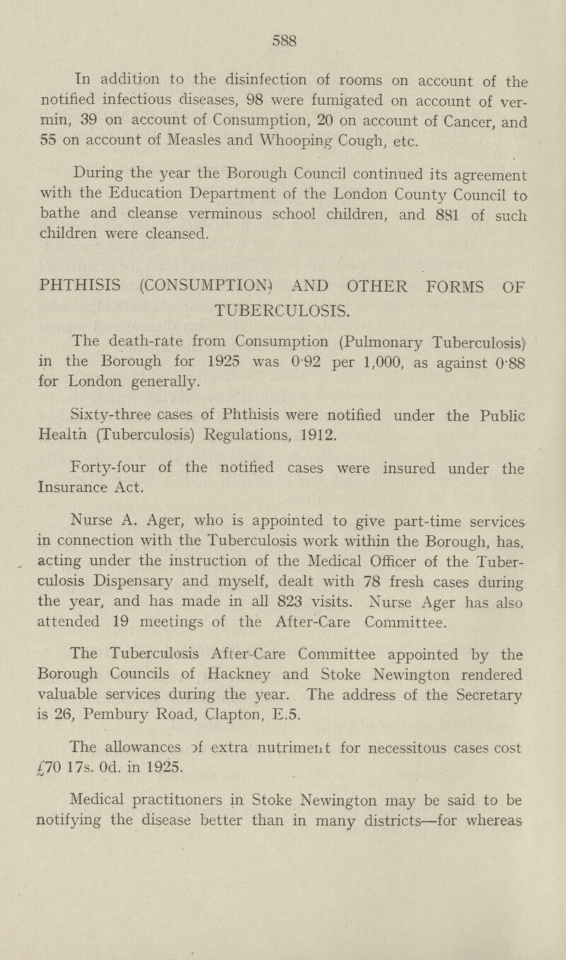 588 In addition to the disinfection of rooms on account of the notified infectious diseases, 98 were fumigated on account of ver min, 39 on account of Consumption, 20 on account of Cancer, and 55 on account of Measles and Whooping Cough, etc. During the year the Borough Council continued its agreement with the Education Department of the London County Council to bathe and cleanse verminous school children, and 8S1 of such children were cleansed. PHTHISIS (CONSUMPTION) AND OTHER FORMS OF TUBERCULOSIS. The death-rate from Consumption (Pulmonary Tuberculosis) in the Borough for 1925 was 0 92 per 1,000, as against 0 88 for London generally. Sixty-three cases of Phthisis were notified under the Public Health (Tuberculosis) Regulations, 1912. Forty-four of the notified cases were insured under the Insurance Act. Nurse A. Ager, who is appointed to give part-time services in connection with the Tuberculosis work within the Borough, has, acting under the instruction of the Medical Officer of the Tuber culosis Dispensary and myself, dealt with 78 fresh cases during the year, and has made in all 823 visits. Nurse Ager has also attended 19 meetings of the After-Care Committee. The Tuberculosis After-Care Committee appointed by the Borough Councils of Hackney and Stoke Newington rendered valuable services during the year. The address of the Secretary is 26, Pembury Road, Clapton, E.5. The allowances if extra nutriment for necessitous cases cost £70 17s. Od. in 1925. Medical practitioners in Stoke Newington may be said to be notifying the disease better than in many districts-for whereas