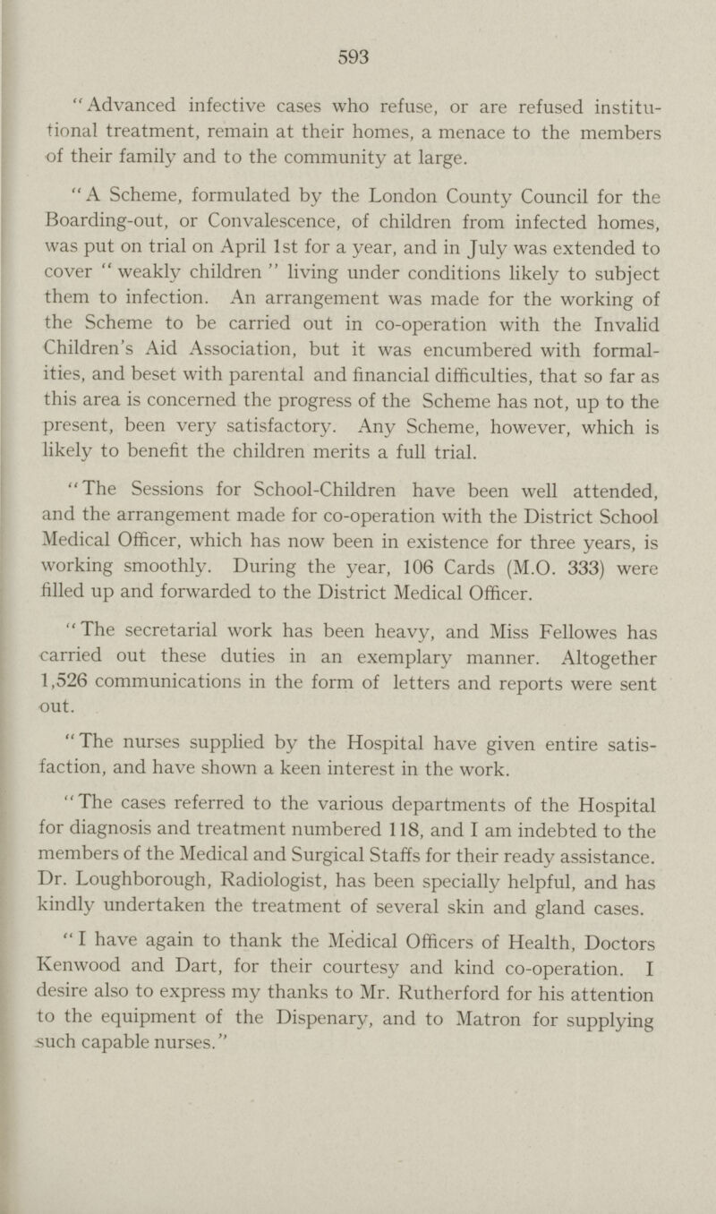 593 Advanced infective cases who refuse, or are refused institu tional treatment, remain at their homes, a menace to the members of their family and to the community at large. A Scheme, formulated by the London County Council for the Boarding-out, or Convalescence, of children from infected homes, was put on trial on April 1st for a year, and in July was extended to cover weakly children living under conditions likely to subject them to infection. An arrangement was made for the working of the Scheme to be carried out in co-operation with the Invalid Children's Aid Association, but it was encumbered with formal ities, and beset with parental and financial difficulties, that so far as this area is concerned the progress of the Scheme has not, up to the present, been very satisfactory. Any Scheme, however, which is likely to benefit the children merits a full trial. The Sessions for School-Children have been well attended, and the arrangement made for co-operation with the District School Medical Officer, which has now been in existence for three years, is working smoothly. During the year, 106 Cards (M.O. 333) were filled up and forwarded to the District Medical Officer. The secretarial work has been heavy, and Miss Fellowes has carried out these duties in an exemplary manner. Altogether 1,526 communications in the form of letters and reports were sent out. The nurses supplied by the Hospital have given entire satis faction, and have shown a keen interest in the work. The cases referred to the various departments of the Hospital for diagnosis and treatment numbered 118, and I am indebted to the members of the Medical and Surgical Staffs for their ready assistance. Dr. Loughborough, Radiologist, has been specially helpful, and has kindly undertaken the treatment of several skin and gland cases. I have again to thank the Medical Officers of Health, Doctors Kenwood and Dart, for their courtesy and kind co-operation. I desire also to express my thanks to Mr. Rutherford for his attention to the equipment of the Dispenary, and to Matron for supplying such capable nurses.