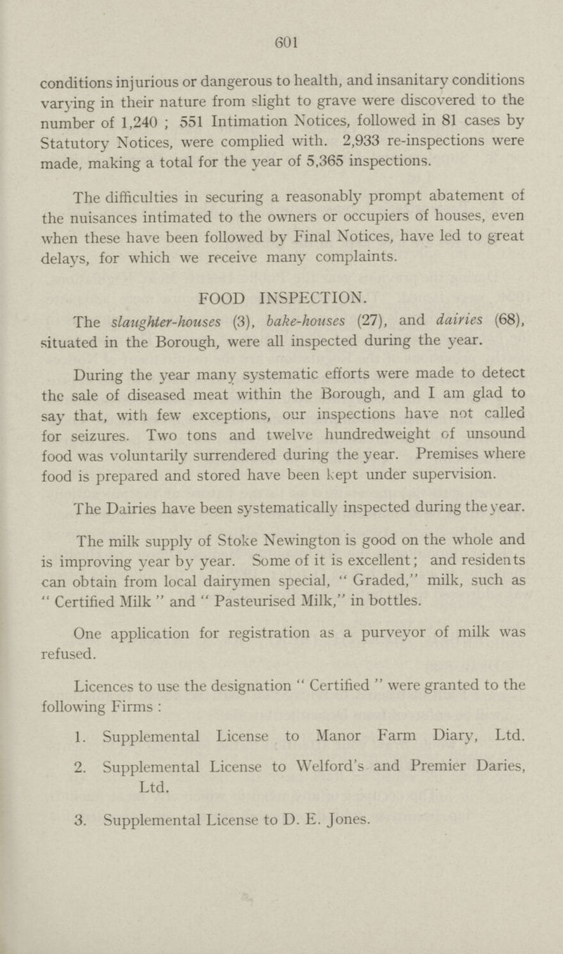 601 conditions injurious or dangerous to health, and insanitary conditions varying in their nature from slight to grave were discovered to the number of 1,240 ; 551 Intimation Notices, followed in 81 cases by Statutory Notices, were complied with. 2,933 re-inspections were made, making a total for the year of 5,365 inspections. The difficulties in securing a reasonably prompt abatement of the nuisances intimated to the owners or occupiers of houses, even when these have been followed by Final Notices, have led to great delays, for which we receive many complaints. FOOD INSPECTION. The slaughter-houses (3), bake-houses (27), and dairies (68), situated in the Borough, were all inspected during the year. During the year many systematic efforts were made to detect the sale of diseased meat within the Borough, and I am glad to say that, with few exceptions, our inspections have not called for seizures. Two tons and twelve hundredweight of unsound food was voluntarily surrendered during the year. Premises where food is prepared and stored have been kept under supervision. The Dairies have been systematically inspected during the year. The milk supply of Stoke Newington is good on the whole and is improving year by year. Some of it is excellent; and residents can obtain from local dairymen special, Graded, milk, such as Certified Milk and Pasteurised Milk, in bottles. One application for registration as a purveyor of milk was refused. Licences to use the designation Certified were granted to the following Firms: 1. Supplemental License to Manor Farm Diary, Ltd. 2. Supplemental License to Welford's and Premier Daries, Ltd. 3. Supplemental License to D. E. Jones.