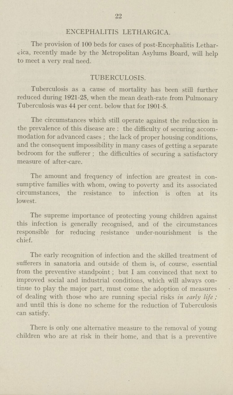 22 ENCEPHALITIS LETHARGICA. The provision of 100 beds for cases of post-Encephalitis Lethar eica, recently made by the Metropolitan Asylums Board, will help to meet a very real need. TUBERCULOSIS. Tuberculosis as a cause of mortality has been still further reduced during 1921-25, when the mean death-rate from Pulmonary Tuberculosis was 44 percent, below that for 1901-5. The circumstances which still operate against the reduction in the prevalence of this disease are: the difficulty of securing accom modation for advanced cases; the lack of proper housing conditions, and the consequent impossibility in many cases of getting a separate bedroom for the sufferer; the difficulties of securing a satisfactory measure of after-care. The amount and frequency of infection are greatest in con sumptive families with whom, owing to poverty and its associated circumstances, the resistance to infection is often at its lowest. The supreme importance of protecting young children against this infection is generally recognised, and of the circumstances responsible for reducing resistance under-nourishment is the chief. The early recognition of infection and the skilled treatment of sufferers in sanatoria and outside of them is, of course, essential from the preventive standpoint; but I am convinced that next to improved social and industrial conditions, which will always con tinue to play the major part, must come the adoption of measures of dealing with those who are running special risks in early life; and until this is done no scheme for the reduction of Tuberculosis can satisfy. There is only one alternative measure to the removal of young children who are at risk in their home, and that is a preventive