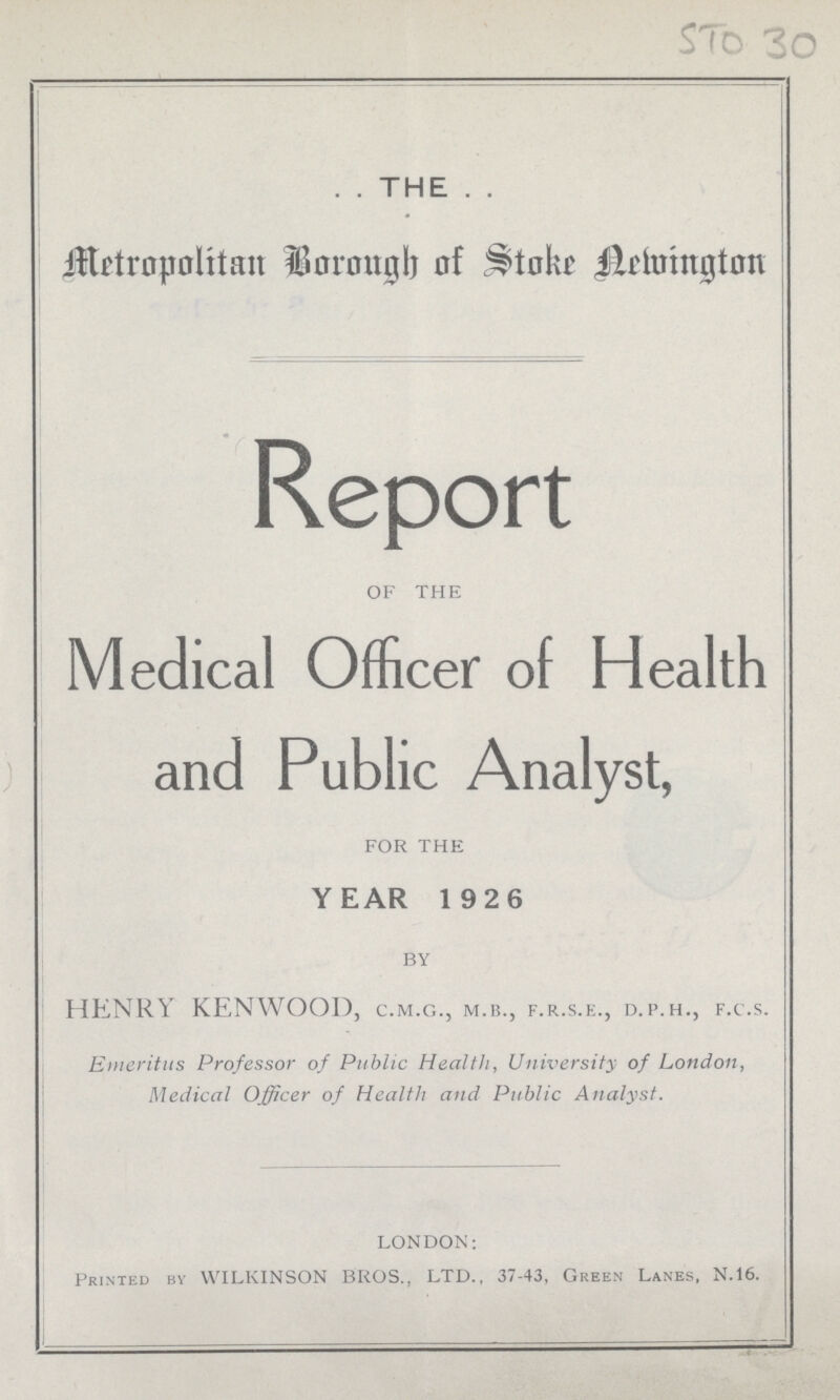 STO 30 THE Metropolitan Borough of Stoke Newington Report OF THE Medical Officer of Health and Public Analyst, FOR THE YEAR 1926 BY HENRY KENWOOD, C.M.G., M.B., F.R.S.E., D.P.H., F.C.S. Emeritus Professor of Public Health, University of London, Medical Officer of Health and Public Analyst. LONDON: Printed by WILKINSON BROS., LTD., 37-43, Green Lanes, N.16.