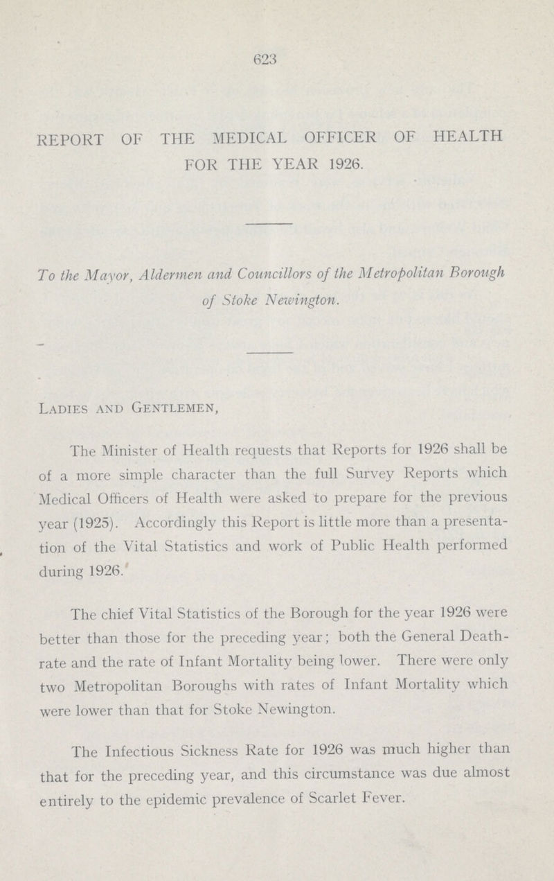 623 REPORT OF THE MEDICAL OFFICER OF HEALTH FOR THE YEAR 1926. To the Mayor, Aldermen and Councillors of the Metropolitan Borough of Stoke Newington. Ladies and Gentlemen, The Minister of Health requests that Reports for 1926 shall be of a more simple character than the full Survey Reports which Medical Officers of Health were asked to prepare for the previous year (1925). Accordingly this Report is little more than a presenta tion of the Vital Statistics and work of Public Health performed during 1926. The chief Vital Statistics of the Borough for the year 1926 were better than those for the preceding year; both the General Death rate and the rate of Infant Mortality being lower. There were only two Metropolitan Boroughs with rates of Infant Mortality which were lower than that for Stoke Newington. The Infectious Sickness Rate for 1926 was much higher than that for the preceding year, and this circumstance was due almost entirely to the epidemic prevalence of Scarlet Fever.