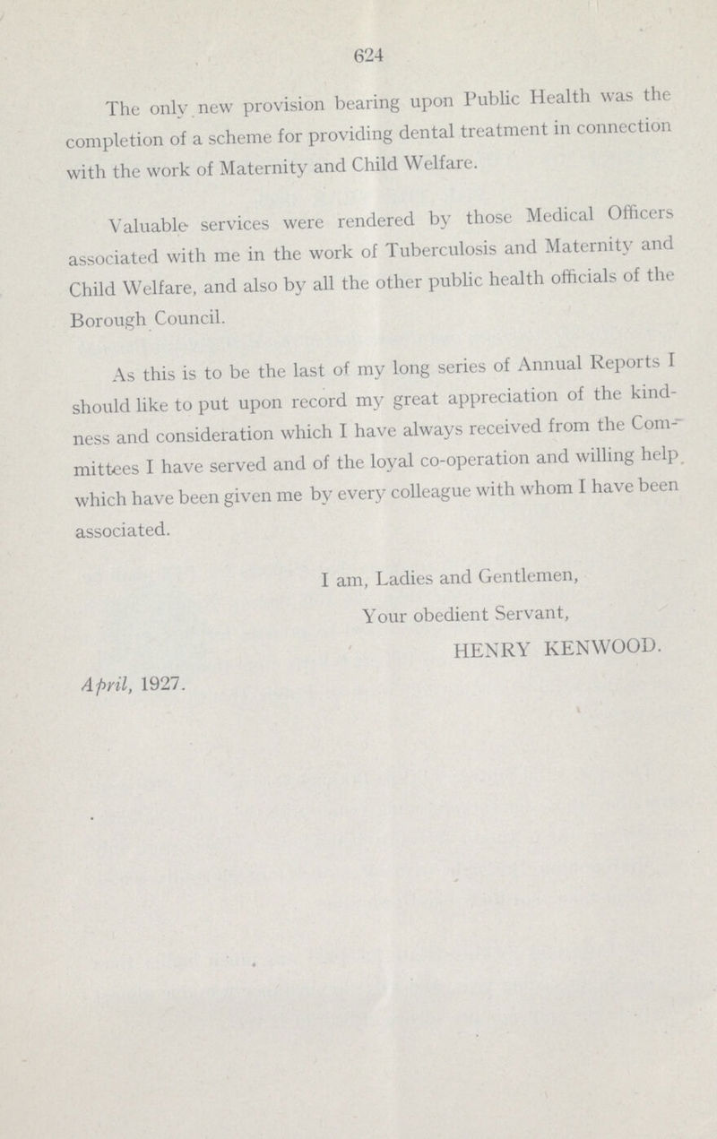 624 The only new provision bearing upon Public Health was the completion of a scheme for providing dental treatment in connection with the work of Maternity and Child Welfare. Valuable services were rendered by those Medical Officers associated with me in the work of Tuberculosis and Maternity and Child Welfare, and also by all the other public health officials of the Borough Council. As this is to be the last of my long series of Annual Reports I should like to put upon record my great appreciation of the kind ness and consideration which I have always received from the Com- mittees I have served and of the loyal co-operation and willing help which have been given me by every colleague with whom I have been associated. I am, Ladies and Gentlemen, Your obedient Servant, HENRY KENWOOD. April, 1927.