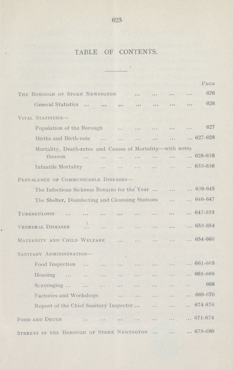 625 TABLE OF CONTENTS. Page The Borough of Stoke Newington 626 General Statistics 626 Vital Statistics— Population of the Borough 627 Births and Birth-rate 627-628 Mortality, Death-rates and Causes of Mortality—with notes thereon 628-638 Infantile Mortality 633-638 Prevalence of Communicable Diseases— The Infectious Sickness Returns for the'Year 639-645 The Shelter, Disinfecting and Cleansing Stations 646-647 Tuberculosis 647-653 Venereal Diseases 653-654 Maternity and Child Welfare 654-660 Sanitary Administration— Food Inspection 661-665 Housing 665-668 Scavenging 668 Factories and Workshops 669-670 Keport of the Chief Sanitary Inspector 674-676 Food and Drugs 671-674 Streets in the Borough of Stoke Newington 678-680