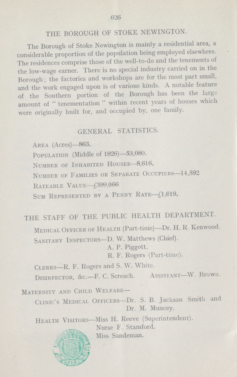 626 THE BOROUGH OF STOKE NEWINGTON. The Borough of Stoke Newington is mainly a residential area, a considerable proportion of the population being employed elsewhere. The residences comprise those of the well-to-do and the tenements of the low-wage earner. There is no special industry carried on in the Borough; the factories and workshops are for the most part small, and the work engaged upon is of various kinds. A notable feature of the Southern portion of the Borough has been the large amount of tenementation within recent years of houses which were originally built for, and occupied by, one family. GENERAL STATISTICS. Area (Acres)—863. Population (Middle of 1926)—53,080. Number of Inhabited Houses—8,616. Number of Families or Separate Occupiers—14,592 Rateable Value—£399,066 Sum Represented by a Penny Rate—£1,619. THE STAFF OF THE PUBLIC HEALTH DEPARTMENT. Medical Officer of Health (Part-time)—Dr. H. R. Kenwood. Sanitary Inspectors—D. W. Matthews (Chief). A. P. Piggott. R. F. Rogers (Part-time). Clerks—R. F. Rogers and S. W. White. Disinfector, &c.—F. C. Screach. Assistant—W. Brown. Maternity and Child Welfare- Clinic's Medical Officers—Dr. S. B. Jackson Smith and Dr. M. Muncey. Health Visitors—Miss H. Reeve (Superintendent). Nurse F. Stamford. Miss Sandeman.