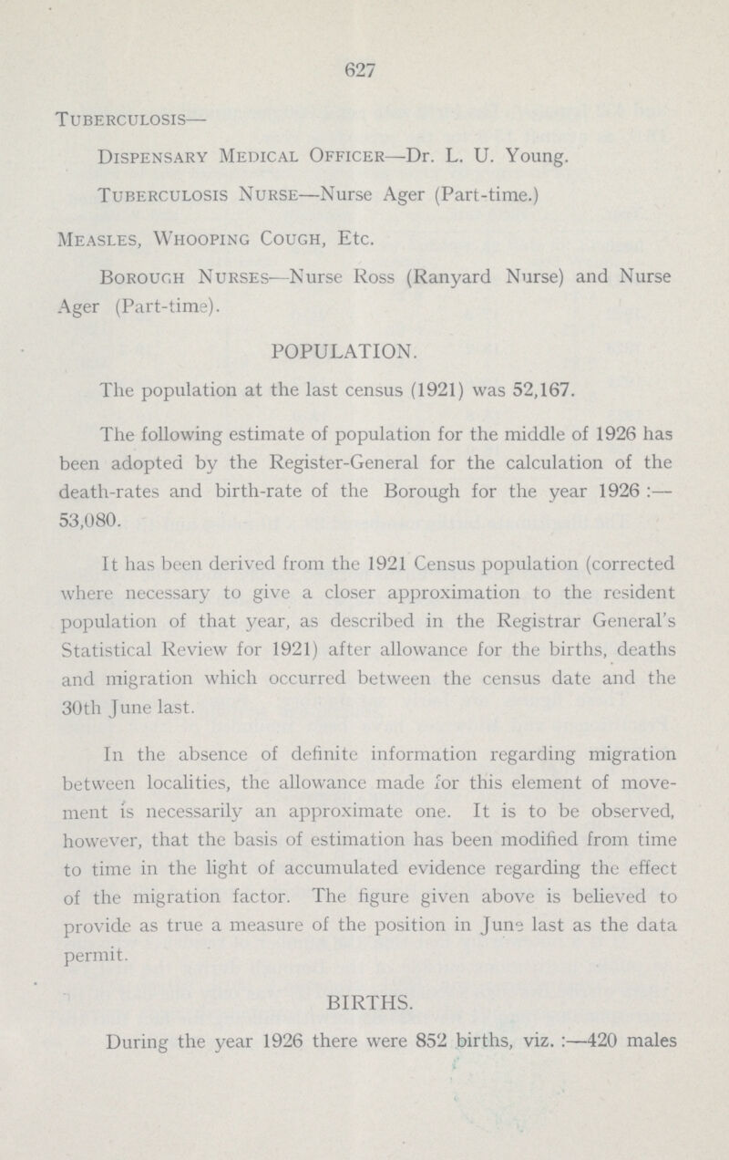 627 Tuberculosis— Dispensary Medical Officer—Dr. L. U. Young. Tuberculosis Nurse—Nurse Ager (Part-time.) Measles, Whooping Cough, Etc. Borough Nurses—Nurse Ross (Ranyard Nurse) and Nurse Ager (Part-time). POPULATION. The population at the last census (1921) was 52,167. The following estimate of population for the middle of 1926 has been adopted by the Register-General for the calculation of the death-rates and birth-rate of the Borough for the year 1926:— 53,080. It has been derived from the 1921 Census population (corrected where necessary to give a closer approximation to the resident population of that year, as described in the Registrar General's Statistical Review for 1921) after allowance for the births, deaths and migration which occurred between the census date and the 30th June last. In the absence of definite information regarding migration between localities, the allowance made for this element of move ment is necessarily an approximate one. It is to be observed, however, that the basis of estimation has been modified from time to time in the light of accumulated evidence regarding the effect of the migration factor. The figure given above is beheved to provide as true a measure of the position in June last as the data permit. BIRTHS. During the year 1926 there were 852 births, viz.:—420 males
