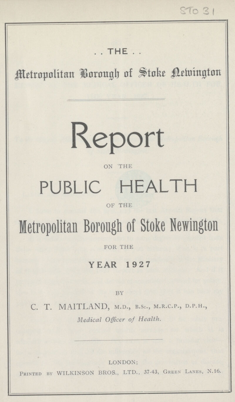 STo 31 . . THE . . Metropolitan Borough of Stoke Newington Report ON THE PUBLIC HEALTH OF THE Metropolitan Borough of Stoke Newington FOR THE YEAR 1927 by C. T. MAITLAND, m.d., b.sc., m.r.c.p., d.p.h., Medical Officer of Health. LONDON: Printed by WILKINSON BROS., LTD., 37-43, Green Lanes, N.16.