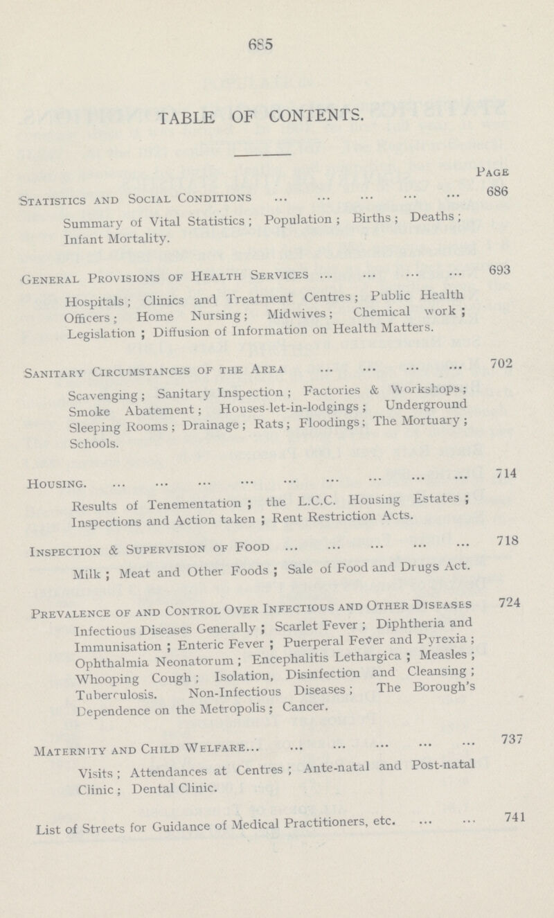 685 TABLE OF CONTENTS. Page Statistics and Social Conditions 686 Summary of Vital Statistics; Population; Births; Deaths; Infant Mortality. General Provisions of Health Services 693 Hospitals; Clinics and Treatment Centres; Public Health Officers; Home Nursing; Midwives; Chemical work; Legislation; Diffusion of Information on Health Matters. Sanitary Circumstances of the Area 702 Scavenging; Sanitary Inspection; Factories & Workshops; Smoke Abatement; Houses-let-in-lodgings; Underground Sleeping Rooms; Drainage; Rats; Floodings; The Mortuary; Schools. Housing. 714 Results of Tenementation; the L.C.C. Housing Estates; Inspections and Action taken; Rent Restriction Acts. Inspection & Supervision of Food 718 Milk; Meat and Other Foods; Sale of Food and Drugs Act. Prevalence of and Control Over Infectious and Other Diseases 724 Infectious Diseases Generally; Scarlet Fever; Diphtheria and Immunisation; Enteric Fever; Puerperal Fever and Pyrexia; Ophthalmia Neonatorum; Encephalitis Lethargica; Measles; Whooping Cough; Isolation, Disinfection and Cleansing; Tuberculosis. Non-Infectious Diseases; The Borough's Dependence on the Metropolis; Cancer. Maternity and Child Welfare 737 Visits; Attendances at Centres; Ante-natal and Post-natal Clinic; Dental Clinic. List of Streets for Guidance of Medical Practitioners, etc. 741