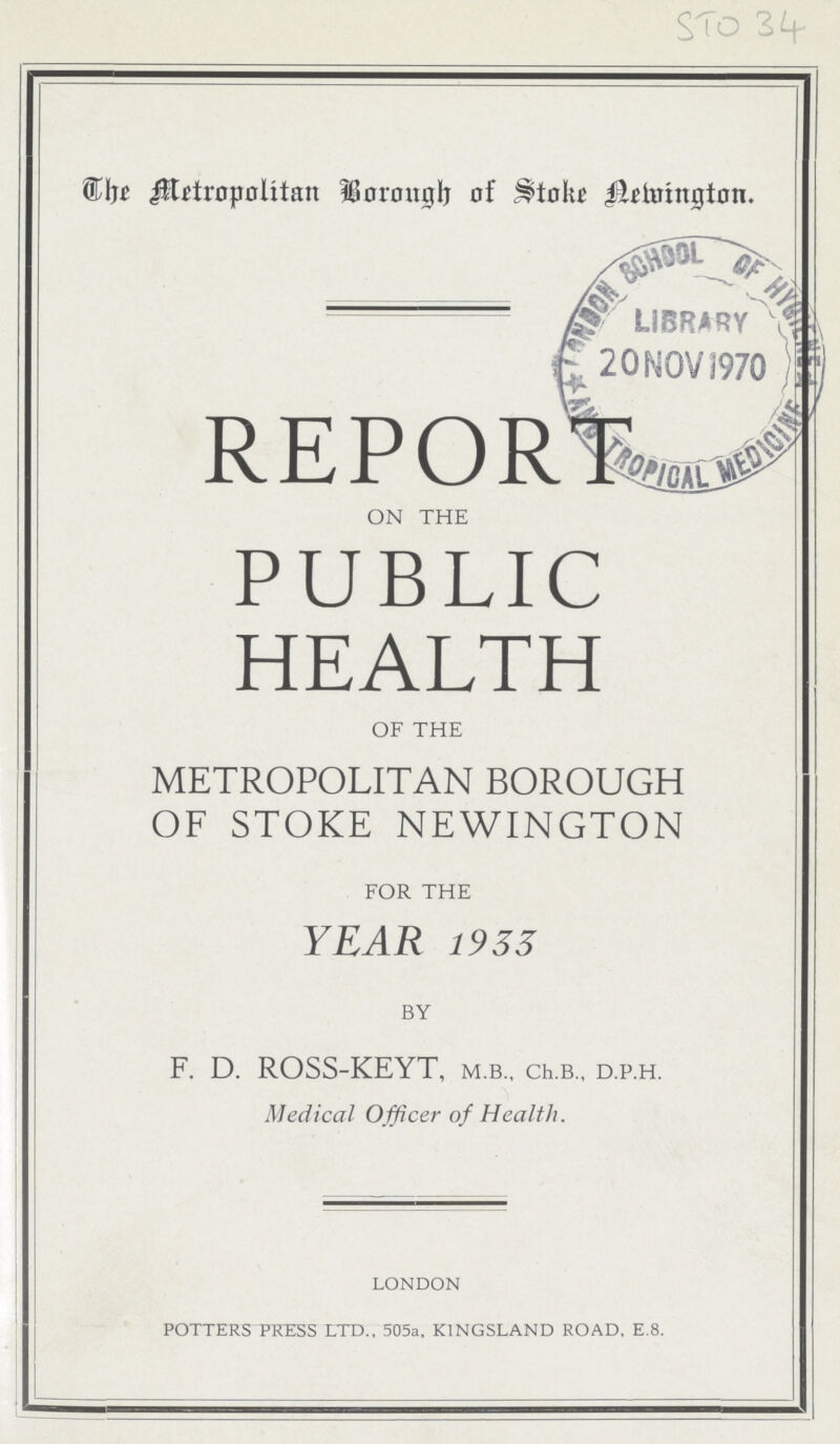 STO 34 The Metropolitan Borough of Stoke Newington. REPOR on the PUBLIC HEALTH of the METROPOLITAN BOROUGH OF STOKE NEWINGTON for the YEAR 1933 by F. D. ROSS-KEYT, m.b., Ch.b., d.p.h. Medical Officer of Health. LONDON POTTERS PRESS LTD., 505a, K1NGSLAND ROAD, E.8