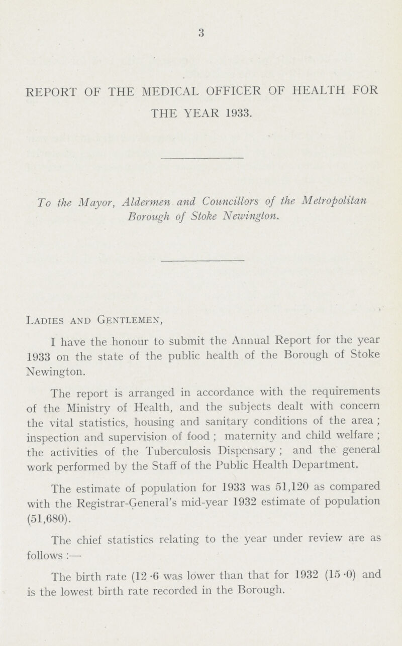 3 REPORT OF THE MEDICAL OFFICER OF HEALTH FOR THE YEAR 1933. To the Mayor, Aldermen and Councillors of the Metropolitan Borough of Stoke Newington. Ladies and Gentlemen, I have the honour to submit the Annual Report for the year 1933 on the state of the public health of the Borough of Stoke Newington. The report is arranged in accordance with the requirements of the Ministry of Health, and the subjects dealt with concern the vital statistics, housing and sanitary conditions of the area ; inspection and supervision of food ; maternity and child welfare ; the activities of the Tuberculosis Dispensary; and the general work performed by the Staff of the Public Health Department. The estimate of population for 1933 was 51,120 as compared with the Registrar-General's mid-year 1932 estimate of population (51,680). The chief statistics relating to the year under review are as follows:— The birth rate (12.6 was lower than that for 1932 (15.0) and is the lowest birth rate recorded in the Borough.