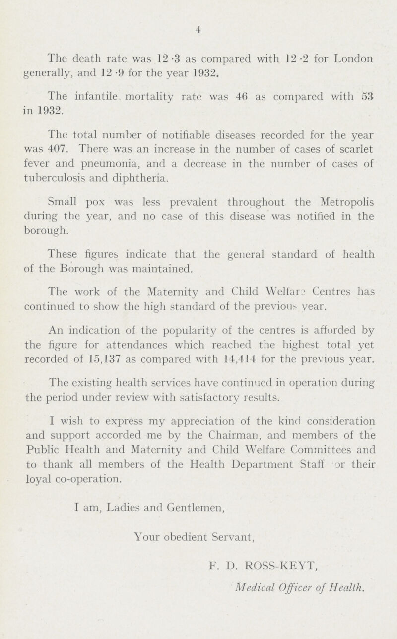 4 The death rate was 12.3 as compared with 12.2 for London generally, and 12.9 for the year 1932. The infantile, mortality rate was 46 as compared with 53 in 1932. The total number of notifiable diseases recorded for the year was 407. There was an increase in the number of cases of scarlet fever and pneumonia, and a decrease in the number of cases of tuberculosis and diphtheria. Small pox was less prevalent throughout the Metropolis during the year, and no case of this disease was notified in the borough. These figures indicate that the general standard of health of the Borough was maintained. The work of the Maternity and Child Welfare Centres has continued to show the high standard of the previous year. An indication of the popularity of the centres is afforded by the figure for attendances which reached the highest total yet recorded of 15,137 as compared with 14,414 for the previous year. The existing health services have continued in operation during the period under review with satisfactory results. I wish to express my appreciation of the kind consideration and support accorded me by the Chairman, and members of the Public Health and Maternity and Child Welfare Committees and to thank all members of the Health Department Staff or their loyal co-operation. I am, Ladies and Gentlemen, Your obedient Servant, F. D. ROSS-KEYT, Medical Officer of Health.