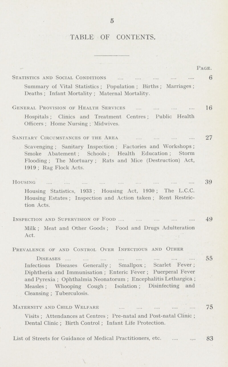 5 TABLE OF CONTENTS. Page. Statistics and Social Conditions 6 Summary of Vital Statistics; Population; Births; Marriages; Deaths ; Infant Mortality; Maternal Mortality. General Provision of Health Services 16 Hospitals; Clinics and Treatment Centres; Public Health Officers ; Home Nursing; Midwives. Sanitary Circumstances of the Area 27 Scavenging ; Sanitary Inspection; Factories and Workshops; Smoke Abatement; Schools; Health Education; Storm Flooding; The Mortuary; Rats and Mice (Destruction) Act, 1919; Rag Flock Acts. Housing 39 Housing Statistics, 1933; Housing Act, 1930; The L.C.C. Housing Estates; Inspection and Action taken; Rent Restric tion Acts. Inspection and Supervision of Food 49 Milk ; Meat and Other Goods; Food and Drugs Adulteration Act. Prevalence of and Control Over Infectious and Other Diseases 55 Infectious Diseases Generally; Smallpox; Scarlet Fever; Diphtheria and Immunisation; Enteric Fever; Puerperal Fever and Pyrexia; Ophthalmia Neonatorum; Encephalitis Lethargica; Measles; Whooping Cough; Isolation; Disinfecting and Cleansing ; Tuberculosis. Maternity and Child Welfare 75 Visits; Attendances at Centres; Pre-natal and Post-natal Clinic; Dental Clinic; Birth Control; Infant Life Protection. List of Streets for Guidance of Medical Practitioners, etc. 83
