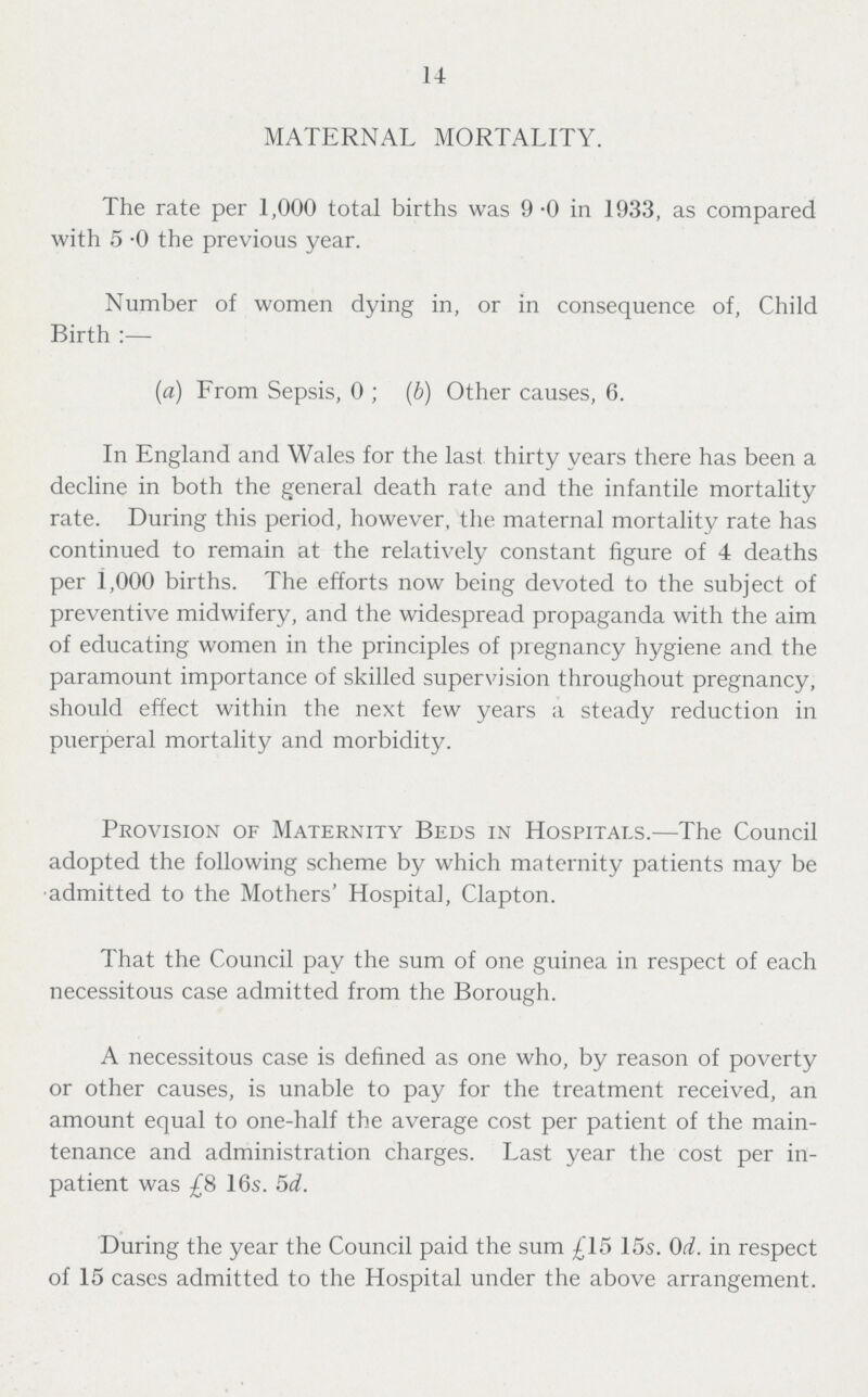 14 MATERNAL MORTALITY. The rate per 1,000 total births was 9.0 in 1933, as compared with 5.0 the previous year. Number of women dying in, or in consequence of, Child Birth:— (a) From Sepsis, 0; (b) Other causes, 6. In England and Wales for the last: thirty years there has been a decline in both the general death rate and the infantile mortality rate. During this period, however, the maternal mortality rate has continued to remain at the relatively constant figure of 4 deaths per 1,000 births. The efforts now being devoted to the subject of preventive midwifery, and the widespread propaganda with the aim of educating women in the principles of pregnancy hygiene and the paramount importance of skilled supervision throughout pregnancy, should effect within the next few years a steady reduction in puerperal mortality and morbidity. Provision of Maternity Beds in Hospitals.—The Council adopted the following scheme by which maternity patients may be admitted to the Mothers' Hospital, Clapton. That the Council pay the sum of one guinea in respect of each necessitous case admitted from the Borough. A necessitous case is defined as one who, by reason of poverty or other causes, is unable to pay for the treatment received, an amount equal to one-half the average cost per patient of the main tenance and administration charges. Last year the cost per in patient was £8 16s. 5d. During the year the Council paid the sum £15 15s. 0d. in respect of 15 cases admitted to the Hospital under the above arrangement.