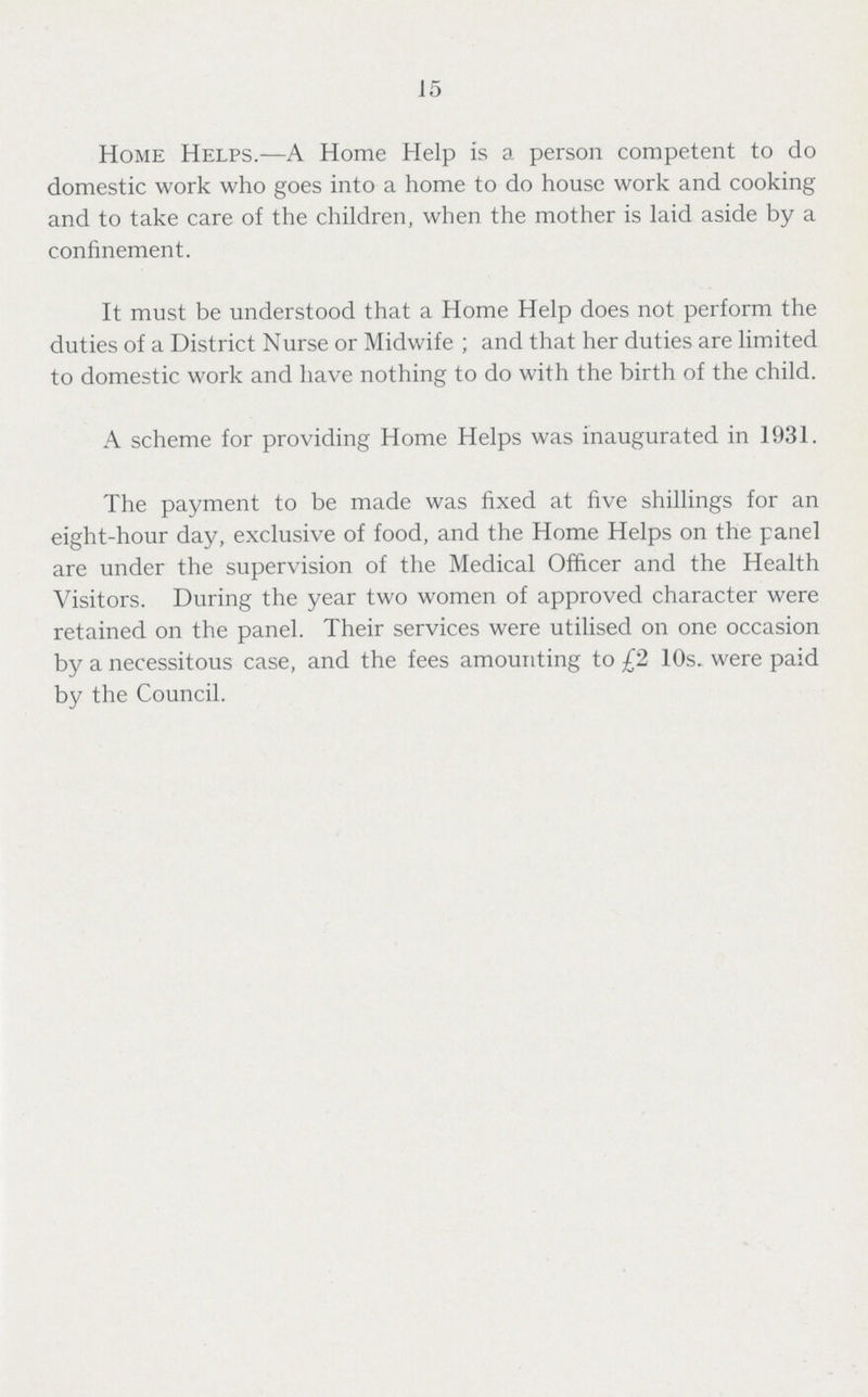 15 Home Helps.—A Home Help is a person competent to do domestic work who goes into a home to do house work and cooking and to take care of the children, when the mother is laid aside by a confinement. It must be understood that a Home Help does not perform the duties of a District Nurse or Midwife; and that her duties are limited to domestic work and have nothing to do with the birth of the child. A scheme for providing Home Helps was inaugurated in 1931. The payment to be made was fixed at five shillings for an eight-hour day, exclusive of food, and the Home Helps on the panel are under the supervision of the Medical Officer and the Health Visitors. During the year two women of approved character were retained on the panel. Their services were utilised on one occasion by a necessitous case, and the fees amounting to £2 10s. were paid by the Council.