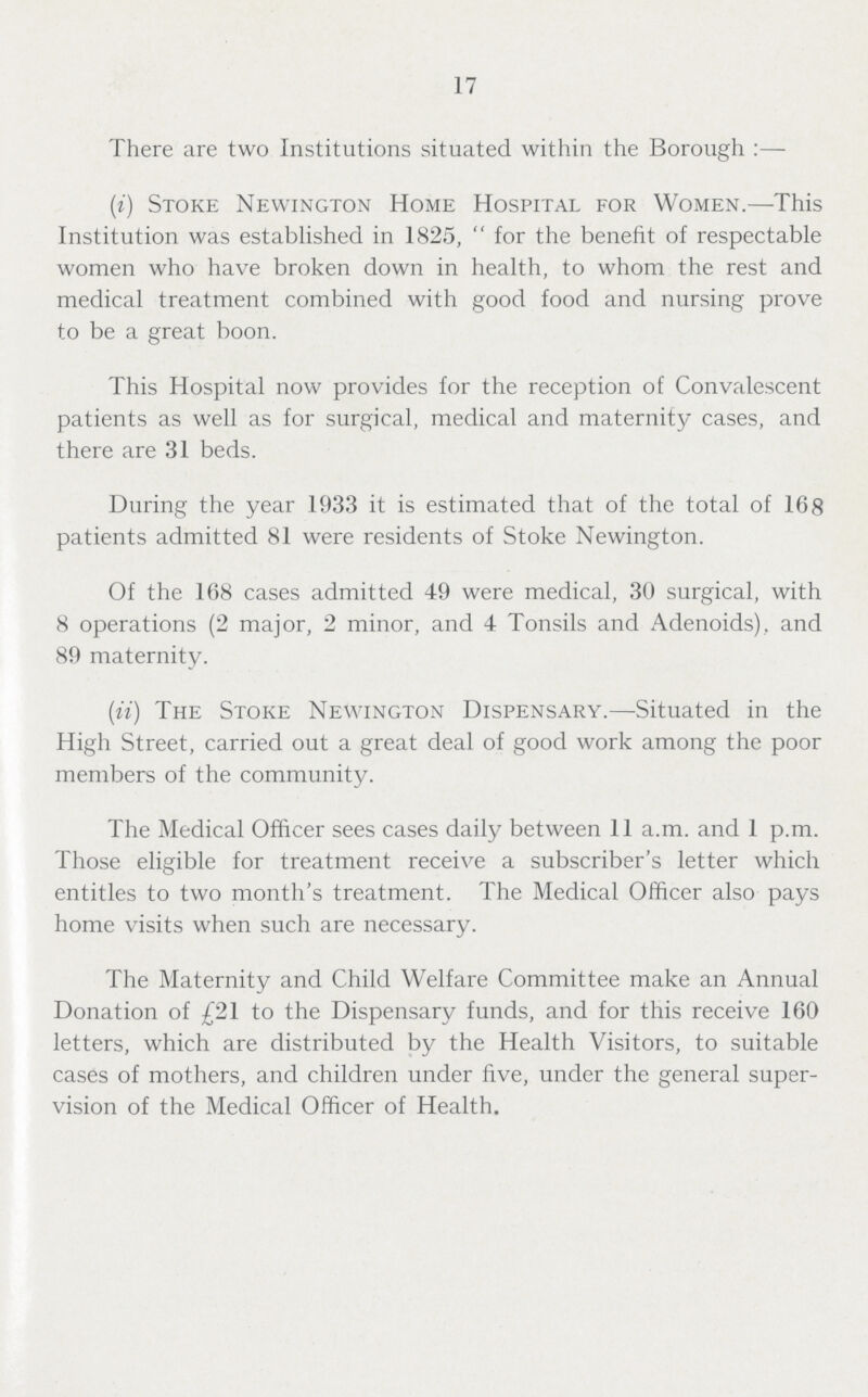 17 There are two Institutions situated within the Borough:— (i) Stoke Newington Home Hospital for Women.—This Institution was established in 1825, for the benefit of respectable women who have broken down in health, to whom the rest and medical treatment combined with good food and nursing prove to be a great boon. This Hospital now provides for the reception of Convalescent patients as well as for surgical, medical and maternity cases, and there are 31 beds. During the year 1933 it is estimated that of the total of 168 patients admitted 81 were residents of Stoke Newington. Of the 168 cases admitted 49 were medical, 30 surgical, with 8 operations (2 major, 2 minor, and 4 Tonsils and Adenoids), and 89 maternity. (ii) The Stoke Newington Dispensary.—Situated in the High Street, carried out a great deal of good work among the poor members of the community. The Medical Officer sees cases daily between 11 a.m. and 1 p.m. Those eligible for treatment receive a subscriber's letter which entitles to two month's treatment. The Medical Officer also pays home visits when such are necessary. The Maternity and Child Welfare Committee make an Annual Donation of £21 to the Dispensary funds, and for this receive 160 letters, which are distributed by the Health Visitors, to suitable cases of mothers, and children under five, under the general super vision of the Medical Officer of Health.