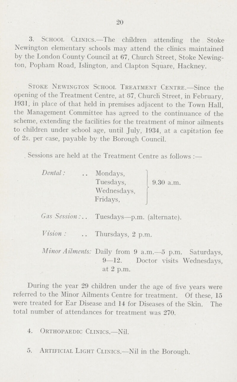 20 3. School Clinics.—The children attending the Stoke Newington elementary schools may attend the clinics maintained by the London County Council at 67, Church Street, Stoke Newing ton, Popham Road, Islington, and Clapton Square, Hackney. Stoke Newington School Treatment Centre.—Since the opening of the Treatment Centre, at 87, Church Street, in February, 1931, in place of that held in premises adjacent to the Town Hall, the Management Committee has agreed to the continuance of the scheme, extending the facilities for the treatment of minor ailments to children under school age, until July, 1934, at a capitation fee of 2s. per case, payable by the Borough Council. . Sessions are held at the Treatment Centre as follows:— Dental: Mondays, Tuesdays, Wednesdays, Fridays, 9.30 a.m. Gas Session. Tuesdays—p.m. (alternate). Vision: Thursdays, 2 p.m. Minor Ailments: Daily from 9 a.m.—5 p.m. Saturdays, 9—12. Doctor visits Wednesdays, at 2 p.m. During the year 29 children under the age of five years were referred to the Minor Ailments Centre for treatment. Of these, 15 were treated for Ear Disease and 14 for Diseases of the Skin. The total number of attendances for treatment was 270. 4. Orthopaedic Clinics.—Nil. 5. Artificial Light Clinics.—Nil in the Borough.