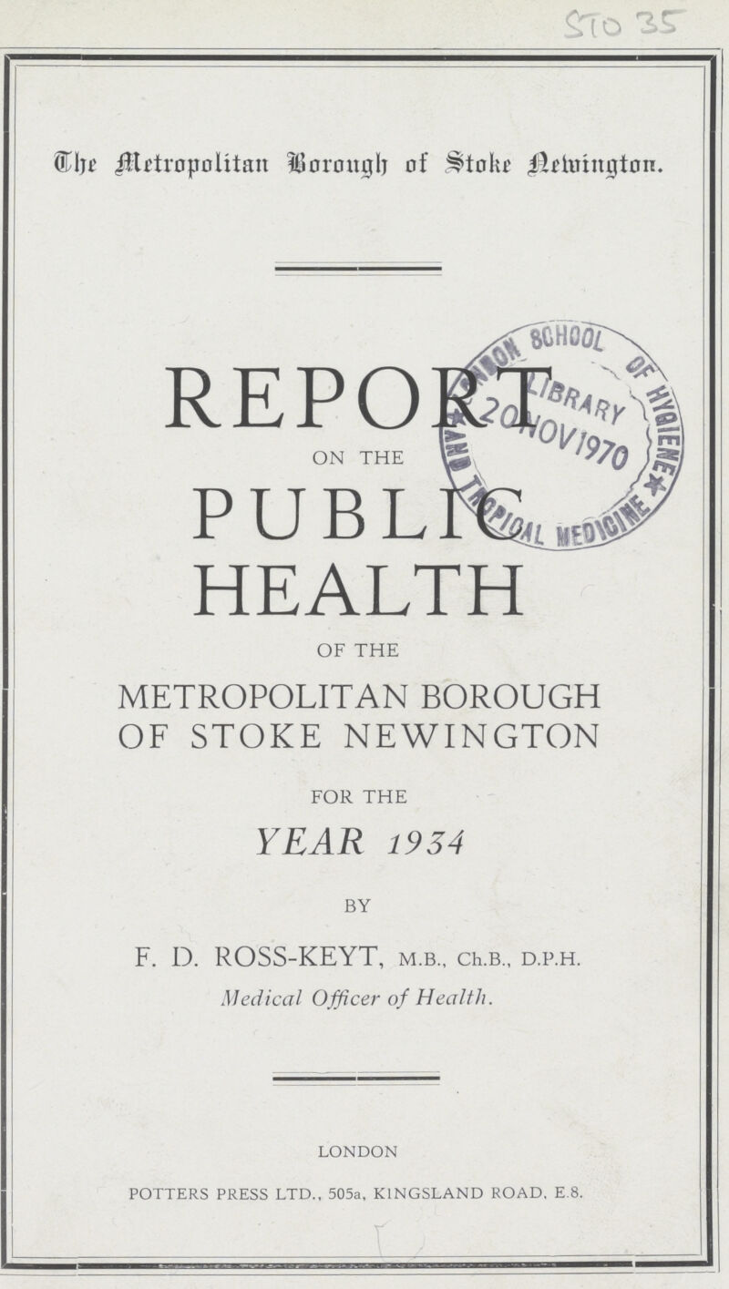 STO 35 The Metropolitan Borough of Stoke Newington REPORT on the PUBLIC HEALTH of the METROPOLITAN BOROUGH OF STOKE NEWINGTON for the YEAR 1934 by F. D. ROSS-KEYT, m.b., ch.b., d.p.h. Medical Officer of Health. LONDON POTTERS PRESS LTD., 505a, KINGSLAND ROAD, E.8.