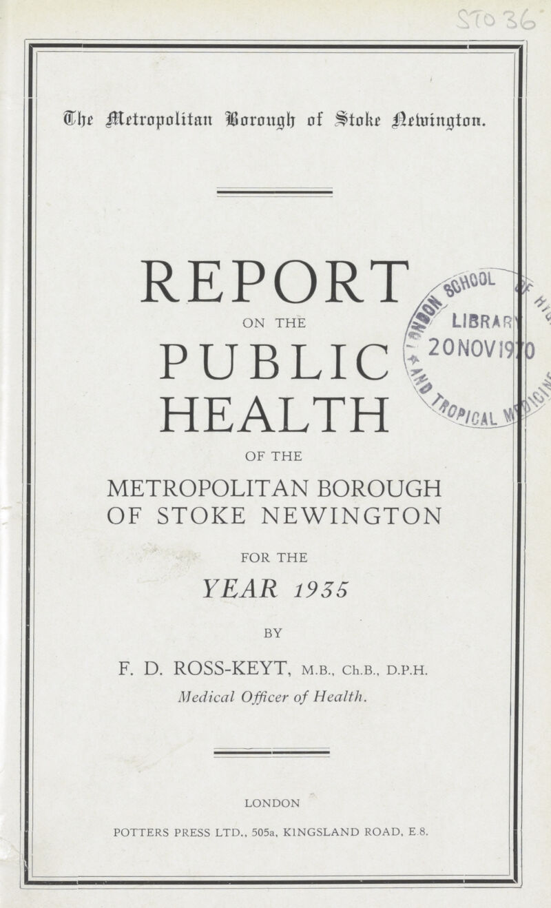 STO 36 The Metropolitan Borough of Stoke Newington. REPORT on the PUBLIC HEALTH of the METROPOLITAN BOROUGH OF STOKE NEWINGTON for the YEAR 1935 by F. D. ROSS-KEYT, m.b., ch.b„ d.p.h. Medical Officer of Health. LONDON POTTERS PRESS LTD., 505a, KINGSLAND ROAD, E.8.