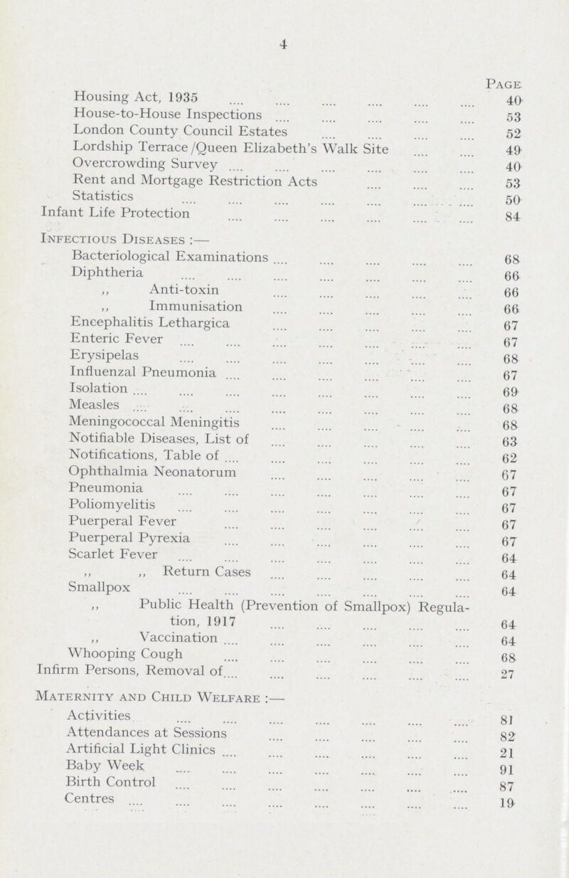 4 Page Housing Act, 1935 40 House-to-House Inspections 53 London County Council Estates 52 Lordship Terrace/Queen Elizabeth's Walk Site 49 Overcrowding Survey 40 Rent and Mortgage Restriction Acts 53 Statistics 50 Infant Life Protection 84 Infectious Diseases :— Bacteriological Examinations 68 Diphtheria 66 ,, Anti-toxin 66 ,, Immunisation 66 Encephalitis Lethargica 67 Enteric Fever 67 Erysipelas 68 Influenzal Pneumonia 67 Isolation 69 Measles 68 Meningococcal Meningitis 68 Notifiable Diseases, List of 63 Notifications, Table of 62 Ophthalmia Neonatorum 67 Pneumonia 67 Poliomyelitis 67 Puerperal Fever 67 Puerperal Pyrexia 67 Scarlet Fever 64 ,, ,, Return Case 64 Smallpox 64 ,, Public Health (Prevention of Smallpox) Regula tion, 1917 64 ,, Vaccination 64 Whooping Cough 68 Infirm Persons, Removal of. 27 Maternity and Child Welfare :— Activities 81 Attendances at Sessions 82 Artificial Light Clinics 21 Baby Week 91 Birth Control 87 Centres 19