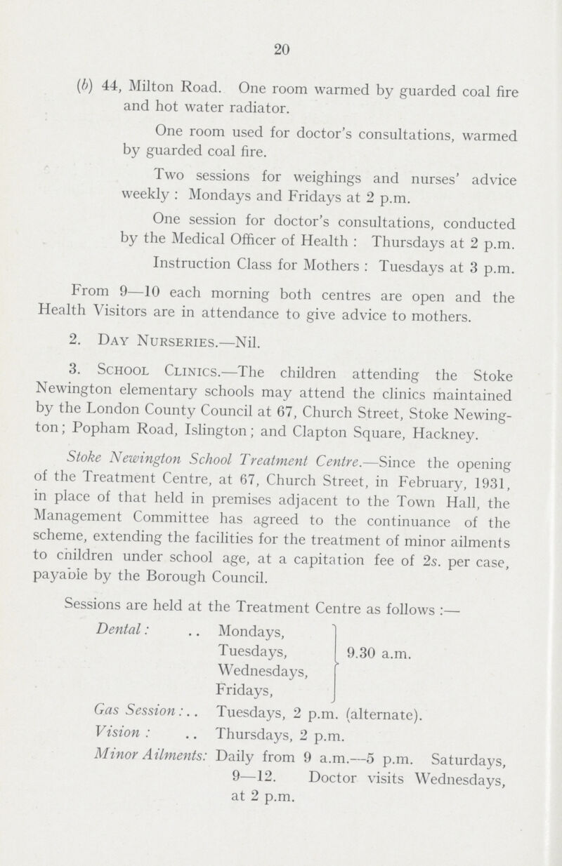 20 (b) 44, Milton Road. One room warmed by guarded coal fire and hot water radiator. One room used for doctor's consultations, warmed by guarded coal fire. Two sessions for weighings and nurses' advice weekly : Mondays and Fridays at 2 p.m. One session for doctor's consultations, conducted by the Medical Officer of Health : Thursdays at 2 p.m. Instruction Class for Mothers : Tuesdays at 3 p.m. From 9—10 each morning both centres are open and the Health Visitors are in attendance to give advice to mothers. 2. Day Nurseries.—Nil. 3. School Clinics.—The children attending the Stoke Newington elementary schools may attend the clinics maintained by the London County Council at 67, Church Street, Stoke Newing ton ; Popham Road, Islington; and Clapton Square, Hackney. Stoke Newington School Treatment Centre.—Since the opening of the Treatment Centre, at 67, Church Street, in February, 1931, in place of that held in premises adjacent to the Town Hall, the Management Committee has agreed to the continuance of the scheme, extending the facilities for the treatment of minor ailments to children under school age, at a capitation fee of 2s. per case, payable by the Borough Council. Sessions are held at the Treatment Centre as follows :— Dental: Mondays, Tuesdays, I 9.30 a.m. Wednesdays, Fridays, Gas Session: Tuesdays, 2 p.m. (alternate). Vision : Thursdays, 2 p.m. Minor Ailments: Daily from 9 a.m.—5 p.m. Saturdays, 9—12. Doctor visits Wednesdays, at 2 p.m.