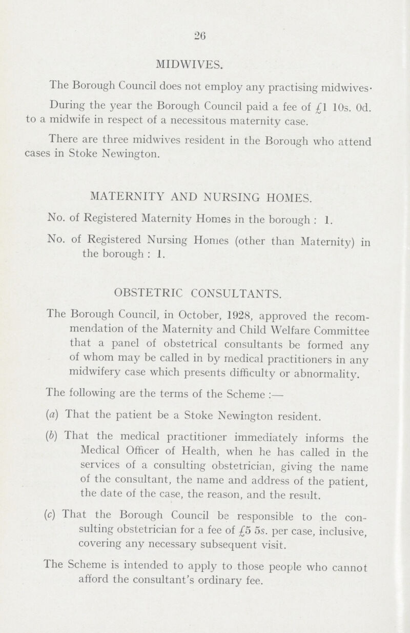 26 MIDWIVES. The Borough Council does not employ any practising mid wives- During the year the Borough Council paid a fee of £1 10s. Od. to a midwife in respect of a necessitous maternity case. There are three midwives resident in the Borough who attend cases in Stoke Newington. MATERNITY AND NURSING HOMES. No. of Registered Maternity Homes in the borough : 1. No. of Registered Nursing Homes (other than Maternity) in the borough : 1. OBSTETRIC CONSULTANTS. The Borough Council, in October, 1928, approved the recom mendation of the Maternity and Child Welfare Committee that a panel of obstetrical consultants be formed any of whom may be called in by medical practitioners in any midwifery case which presents difficulty or abnormality. The following are the terms of the Scheme :— (a) That the patient be a Stoke Newington resident. (b) That the medical practitioner immediately informs the Medical Officer of Health, when he has called in the services of a consulting obstetrician, giving the name of the consultant, the name and address of the patient, the date of the case, the reason, and the result. (c) That the Borough Council be responsible to the con sulting obstetrician for a fee of £5 5s. per case, inclusive, covering any necessary subsequent visit. The Scheme is intended to apply to those people who cannot afford the consultant's ordinary fee.