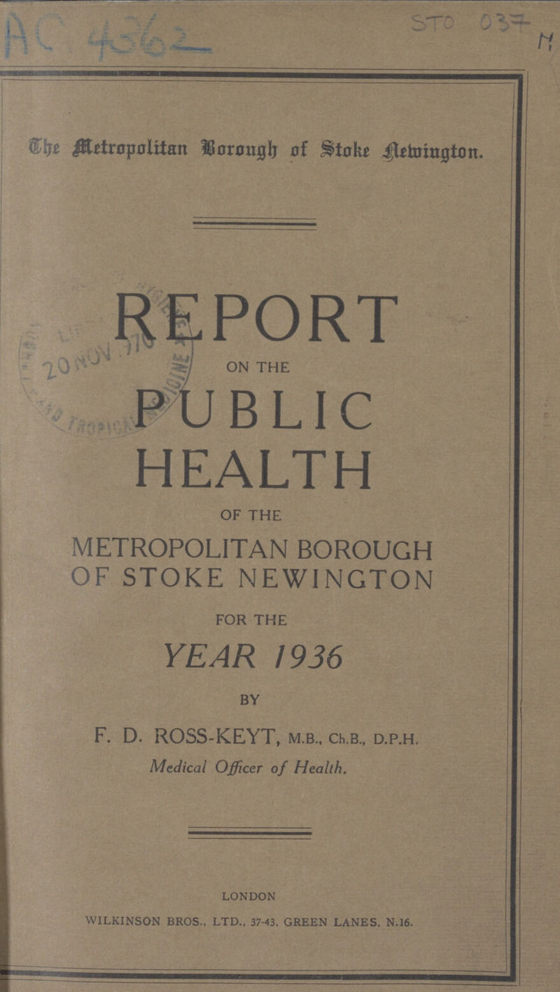 AC 4362 STO 037 H The Metropolitan Borough of Stoke Newington. REPORT on the PUBLIC HEALTH of the METROPOLITAN BOROUGH OF STOKE NEWINGTON for the YEAR 1936 by F. D. ROSS.KEYT, m.b., ch.b., d.p.h. Medical Officer of Health. LONDON WILKINSON BROS., LTD., 37.43. GREEN LANES. N.16.