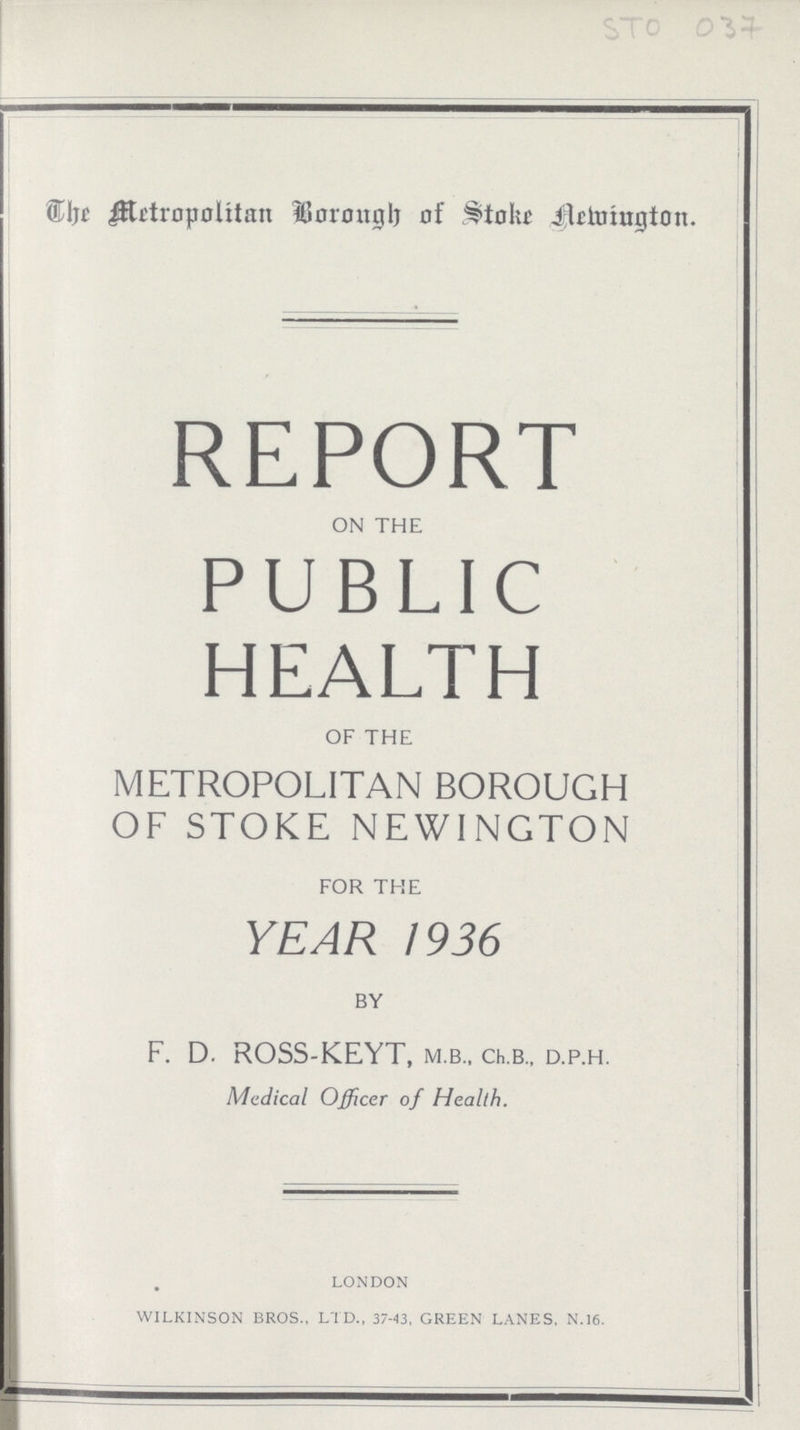 STO 037 The Metropolitan Borough of stoke Nemington. REPORT on the PUBLIC HEALTH of the METROPOLITAN BOROUGH OF STOKE NEWINGTON for the YEAR 1936 by F. D. ROSS.KEYT, m.b.. Ch.b., d.p.h. Medical Officer of Health. LONDON wilkinson bros., ltd., 37.43, green lanes. n.16.