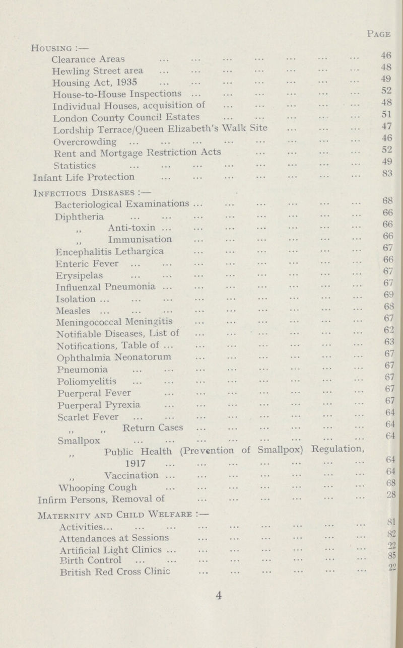 Page Housing :— Clearance Areas 46 Hewling Street area 48 Housing Act, 1935 49 House.to.House Inspections 52 Individual Houses, acquisition of 48 London County Council Estates 51 Lordship Terrace/Queen Elizabeth's Walk Site 47 Overcrowding 46 Rent and Mortgage Restriction Acts 52 Statistics 49 Infant Life Protection 83 Infectious Diseases:— Bacteriological Examinations 68 Diphtheria 66 „ Anti.toxin 66 „ Immunisation 66 Encephalitis Lethargica 67 Enteric Fever 66 Erysipelas 67 Influenzal Pneumonia 67 Isolation 69 Measles 68 Meningococcal Meningitis 67 Notifiable Diseases, List of 62 Notifications, Table of 63 Ophthalmia Neonatorum 67 Pneumonia 67 Poliomyelitis 67 Puerperal Fever 67 Puerperal Pyrexia 67 Scarlet Fever 64 „ „ Return Cases 64 Smallpox 64 ,, Public Health (Prevention of Smallpox) Regulation, 1917 64 „ Vaccination 64 Whooping Cough 68 Infirm Persons, Removal of 28 Maternity and Child Welfare: — Activities 81 Attendances at Sessions 82 Artificial Light Clinics 22 Birth Control 85 British Red Cross Clinic 22 4