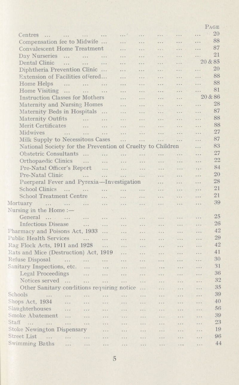 Page Centres 20 Compensation fee to Midwife 88 Convalescent Home Treatment 87 Day Nurseries 21 Dental Clinic 20&85 Diphtheria Prevention Clinic 20 Extension of Facilities offered 88 Home Helps 88 Home Visiting 81 Instruction Classes for Mothers 20&86 Maternity and Nursing Homes 28 Maternity Beds in Hospitals 87 Maternity Outfits 88 Merit Certificates 88 Midwives 27 Milk Supply to Necessitous Cases 87 National Society for the Prevention of Cruelty to Children 83 Obstetric Consultants 27 Orthopaedic Clinics 22 Pre.Natal Officer's Report 84 Pre.Natal Clinic 20 Puerperal Fever and Pyrexia— Investigation 28 School Clinics 21 School Treatment Centre 21 Mortuary 39 Nursing in the Home:— General 25 Infectious Disease 26 Pharmacy and Poisons Act, 1933 42 Public Health Services 29 Rag Flock Acts, 1911 and 1928 42 Rats and Mice (Destruction) Act, 1919 41 Refuse Disposal 30 Sanitary Inspections, etc. 31 Legal Proceedings 36 Notices served 32 Other Sanitary conditions requiring notice 35 Schools 39 Shops Act, 1934 40 Slaughterhouses 56 Smoke Abatement 39 Staff 23 Stoke Newington Dispensary 19 Street List 96 Swimming Baths 44 5