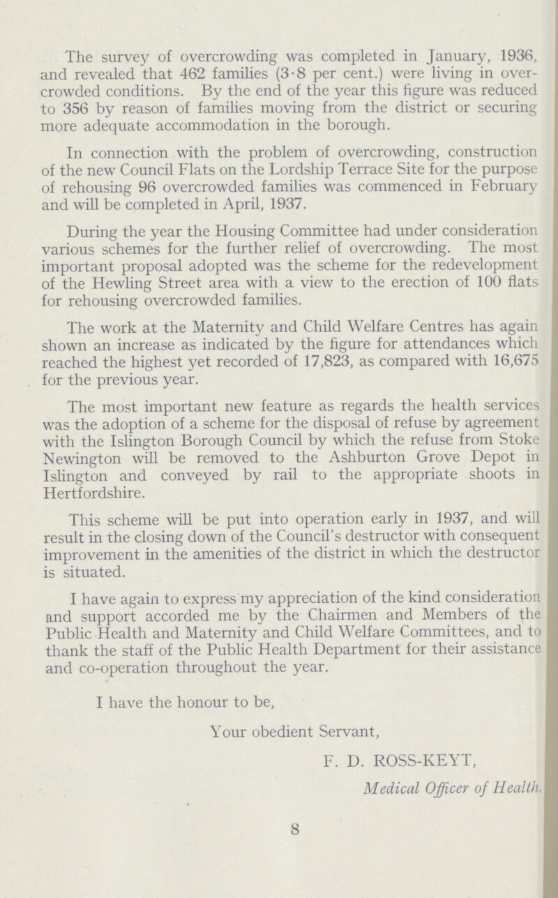 The survey of overcrowding was completed in January, 1936, and revealed that 462 families (3.8 per cent.) were living in over crowded conditions. By the end of the year this figure was reduced to 356 by reason of families moving from the district or securing more adequate accommodation in the borough. In connection with the problem of overcrowding, construction of the new Council Flats on the Lordship Terrace Site for the purpose of rehousing 96 overcrowded families was commenced in February and will be completed in April, 1937. During the year the Housing Committee had under consideration various schemes for the further relief of overcrowding. The most important proposal adopted was the scheme for the redevelopment of the Hewling Street area with a view to the erection of 100 flats for rehousing overcrowded families. The work at the Maternity and Child Welfare Centres has again shown an increase as indicated by the figure for attendances which reached the highest yet recorded of 17,823, as compared with 16,675 for the previous year. The most important new feature as regards the health services was the adoption of a scheme for the disposal of refuse by agreement with the Islington Borough Council by which the refuse from Stoke Newington will be removed to the Ashburton Grove Depot in Islington and conveyed by rail to the appropriate shoots in Hertfordshire. This scheme will be put into operation early in 1937, and will result in the closing down of the Council's destructor with consequent improvement in the amenities of the district in which the destructor is situated. I have again to express my appreciation of the kind consideration and support accorded me by the Chairmen and Members of the Public Health and Maternity and Child Welfare Committees, and to thank the staff of the Public Health Department for their assistance and co.operation throughout the year. I have the honour to be, Your obedient Servant, F. D. ROSS.KEYT, Medical Officer of Health. 8